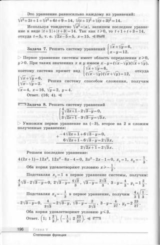 Это уравнение равносильно каждому из уравнений:
Задача 7. Решить систему уравнений
V*2+ 2t + l + V *2+ 6* + 9 = 14, J(t+ l )2+ V(£ + З)2= 14.
Используя тождество [а?= а, запишем последнее уравне­
ние в виде |£+1| + |£+ 3|= 14. Так как t > 0, то i + l + t + 3 = 14,
откуда t = 5, т. е. V2 х - 5 = 5, х =15.
[х + /у= 6,
х - у = 12.
[> Первое уравнение системы имеет область определения х> 0 ,
у> 0. При таких значениях х и у имеем х ~ у = (fx-[у)([х+ '{у),
[ Гх+ [у= 6,
поэтому система примет вид  г- %- г— откуда
^ * (Vx-fy)(Vx + Vy)=12, УД
fv x + V y = в,
I у— ^ Решив систему способом сложения, получим
V* = 4, х = 16, Vy = 2, у = 4.
Ответ. (16; 4). М
Задача 8. Решить систему уравнений
| V 2 ^ + T -2 V 3 ^ = 0 ,
3V2x +1 - 3 V3- у = V3*.
[> Умножим первое уравнение на (-3 ), второе на 2 и сложим
полученные уравнения:
+ —4/2ж+1+6/3—г/= 0,
6 V 2 x + l-6 V 3 -i/ = 2/3x,
2  / 2 х + Т = 2]/3x.
Решаем последнее уравнение:
4(2х+1)=12;с2, 12x2- 8 x - 4 = 0, Зх2- 2 х - 1= 0, ^ = 1, х
3
Оба корня удовлетворяют условию х > —
Подставляя = 1 в первое уравнение системы, получим:
| V 3 - 2 V 3 ^ = 0 , 2 V 3 ^ = ^ , V 3 ^ = ^ , 3 -j/ = | , i ^ - l f .
Подставляя x„ = —~ в первое уравнение, получим —у ——
о 3 у 3
- 2V ^ = 0, ^ - 2 V 3 ^ . V s T j? . - ? - , „ г. 2 ||.
Оба корня удовлетворяют условию у< 3.
Ответ, ( l ; 1 f ) . ( - А ; 2 § ) . Ч
196 Глава V
Степенная функция
 