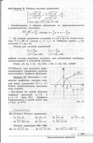 Задача 9. Решить систему уравнений
х + 1х2- у 2 х - ^ х 2- у 2 17
х-1х2- у 2 х + V*2- у2 *
х ( х + у) + jx2+ ху + 4 = 52.
[> Освобождаясь в первом уравнении от иррациональности
в знаменателях, получаем
4х - 2у2
у2
17 5 5
=— , откуда х = —у и х = - - у .
4 4 4
Во втором уравнении положим t =  x 2+ xy + 4; тогда полу­
чим £2+ £-56 = 0, откуда f x= 7, t2= - 8. Отбросив корень t2<0,
получим x2+ xz/= 45.
Решив две системы уравнений
5
*-|у,
x 2+ xi/= 45;
дг= - г/.
лг2+ хг/= 45,
найдем четыре решения, которые, как показывает проверка,
удовлетворяют и исходной системе.
Ответ. (5; 4), ( - 5 ; - 4 ) , (15; - 1 2 ), (-1 5 ; 12).
Иногда при решении ирра­
ционального уравнения полезно
использовать графики функций.
Задача 10. Выяснить с по­
мощью графиков, сколько кор­
ней имеет уравнение  [ х =  - х 2.
Найти приближенные значения
этих корней.
t> Построим на одном рисунке
графики функций у = /х и
у = 1 - х г (рис. 81). Графики
пересекаются в одной точке при
х ~ 0 ,5 . <4
'I
1 J * —
1 - 1.
- у 0 JL L
 y = l - x2
I/7
_ _
Рис. 81
Упражнения
53. (Устно.) Решить уравнение:
1) Vx = 2; 2) Vx = 7;
5) V l - 3jc= 0; 6) Vjc= 1;
Решить уравнение (54— 56).
54. 1) V * + l = 3;
3) Vx = 2;
7) t/2 —jc= 0.
4) Vx = - 3 ;
2) V x ^ 2 = 5; 3) V4 + x = V 2 x - l .
§ 5 197
Иррациональные уравнения
 