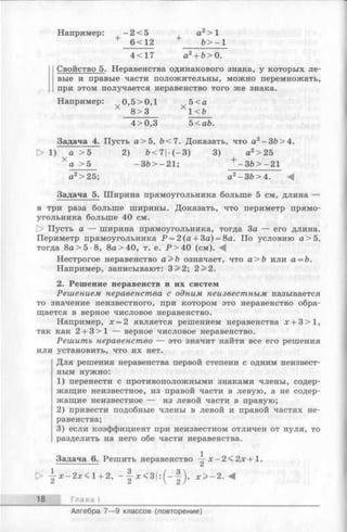 Например: - 2 < 5 а2> 1
+ 6 < 12 + Ъ> - 1
4 < 17 а2+ Ь>0.
Свойство 5. Неравенства одинакового знака, у которых ле-
вые и правые части положительны, можно перемножать,
при этом получается неравенство того же знака.
Например: 0,5>0,1 5<а
8> 3 1<Ъ
4>0,3 5<аЪ.
Задача 4. Пусть а> 5, Ь<7. Доказать, что а2-З Ь > 4.
> 1) а >5 2) Ь <7|-(-3 ) 3) а2>25
Х а >5 -3 & > -2 1 ; + -3 & > -2 1
а2> 25; а2-З Ь > 4 . ^
Задача 5. Ширина прямоугольника больше 5 см, длина —
в три раза больше ширины. Доказать, что периметр прямо­
угольника больше 40 см.
[> Пусть а — ширина прямоугольника, тогда За — его длина.
Периметр прямоугольника Р = 2(а + 3а) = 8а. По условию а >5,
тогда 8а>5-8, 8а>40, т. е. Р > 4 0 (см). М
Нестрогое неравенство а>Ь означает, что а>Ъ или а = Ъ.
Например, записывают: 3>2; 2 >2.
2. Решение неравенств и их систем
Решением неравенства с одним неизвестным называется
то значение неизвестного, при котором это неравенство обра­
щается в верное числовое неравенство.
Например, х = 2 является решением неравенства х + 3>1,
так как 2 + 3 >1 — верное числовое неравенство.
Решить неравенство — это значит найти все его решения
или установить, что их нет.
Для решения неравенства первой степени с одним неизвест­
ным нужно:
1) перенести с противоположными знаками члены, содер­
жащие неизвестное, из правой части в левую, а не содер­
жащие неизвестное — из левой части в правую;
2) привести подобные члены в левой и правой частях не­
равенства;
3) если коэффициент при неизвестном отличен от нуля, то
разделить на него обе части неравенства.
Задача 6. Решить неравенство х -2 < 2 х + 1 .
> | х - 2 х < 1 + 2, - | х < 3 | :(—| ), х > - 2 . М
18 Глава I
Алгебра 7— 9 классов (повторение)
 
