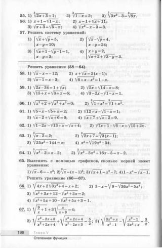 55. 1) V2* + 3 = l; 2) V l - x = 2; 3) VЗх2- 3 = f8x.
56. 1) x + l = y / l - x ; 2) x=1 + V jc+ 1 1 ;
3) Var + 3 = V 5 - x ; 4) /x2- x - 3 = 3.
57. Решить систему уравнений:
1) fx+Vy=5,
* - z / = 10;
3) ( V x + i - V y - i = i ,
х —у = 3;
2) fV * - V » = 4,
x - y = 24;
4) f л: -t- г/==2 ,_____
Vx + 2+V3-i/ = 3.
Решить уравнение (58— 64).
58. 1) [х-х =-12 ; 2) x + [x=2 ( x - l ) ;
3) yJx-l =x - 3 ; 4) V6 + jc-jc2= 1 -a:.
59. 1) V 2 x -3 4 = 1 + Vjc; 2) /5ж+ У14-ж = 8;
3) Vl5 + x + V3 + x = 6; 4)  j 3 - 2 x -  j l - x = l .
I— —— , 3 3
60. 1) Jx2+ 2+lx3+ x 2= 0; 2) Jl+x4= V l + * 2.
61. 1) yj5-x-/5 + x = 2; 2) Jl2+ x -  J T ^ x = U
3) V x - 2 + V * + 6 = 0; 4) V x + 7 + V ^ - 2 = 9.
62. 1) V l - 2 x - V l 3 + x = V^ + 4; 2) V 7 * + 1 - V 6 - * = Vl5 + 2x.
63. 1) V * - 2 = 2; 2) V2x + 7 = V 3 ( x - l ) ;
3) V25x2-1 4 4 = x; 4) * 2= V 19x2-3 4 .
64. 1) Vac3- 2 = ж - 2 ; 2) /x3- 5 x 2+1 6 * - 5 = * - 2 .
65. Выяснить с помощью графиков, сколько корней имеет
уравнение:
l ) V x - 6 = - x 2; 2У[х=(х-1)2; 3 )V * + l = * 2- 7 ; 4 ) l - : r 4= V^r T.
Решить уравнение (66— 67).
6 6 . 1)  j 4 х + 2  [ З х 2+ ± = х + 2-, 2) 3 - x = V 9 - V 36x2 -5 a :4:;
3) 1х2+ Зх + 12-1х2+ Зх = 2-,
4) V* 2+ 5;с+10 —Vx2+ 5л: + 3 = 1.
^1}V!^+3 V5 f-4;
2^  х 2- 2 х + 3 i * x 2+ 2x + 4
V х2+ 2х + 4 V лс2- 2лг+ 3
198 Глава V
з)
Зх2+ х л^-1
3x2+ x 2
Степенная функция
 
