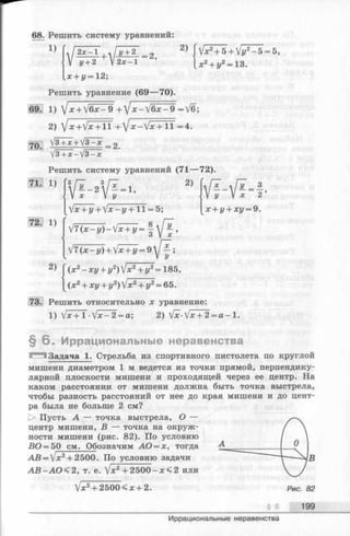 68. Решить систему уравнений:
1) 2 х-1
+
У + 2
=2,
2)
г/+ 2 V 2х —1
_х+г/ = 12;
Решить уравнение (69— 70).
1) Y'x + V6 х -9 +1х - V6x-9~ = V6;
2) /x+Vx + l l + /x-Vx + l f = 4.
V3 + х + /3—х 2
V3 + X-V3-JC
Решить систему уравнений (71— 72).
2)
Vx2+ 5+Vj/2- 5 = 5,
x2+ z/2= 13.
Vf-Vf-f
x + y + xi/= 9.
1)
и 11 fVT^Vf-1’
Vx + z/+ V x - z / + l l = 5;
V 7 ( x - « / ) - V ^ = |  / f ,
V7 ( x - y ) + lx+ y = 9j~^j
2) Г(x 2- хг/+ г/2) V x2+ г/2= 185,
I (x 2+ хг/+ y2) V x2+ y2= 65.
. Решить относительно x уравнение:
1) Vx+ 1 •Vx-2 =a; 2) Vx-Vx + 2= a - 1.
§ 6 . Иррациональные неравенства
■Задача 1. Стрельба из спортивного пистолета по круглой
мишени диаметром 1 м ведется из точки прямой, перпендику­
лярной плоскости мишени и проходящей через ее центр. На
каком расстоянии от мишени должна быть точка выстрела,
чтобы разность расстояний от нее до края мишени и до цент­
ра была не больше 2 см?
[> Пусть А — точка выстрела, О —
центр мишени, В — точка на окруж­
ности мишени (рис. 82). По условию
ВО = 5 0 с м 1_0бозначим АО = х, тогда
А В =  х 2+ 2500. По условию задачи
А В - А О < 2 , т. е. [х2+ 2 500- х < 2 или
Vx2+ 2500 < х + 2.
§ 6 199
Иррациональные неравенства
 