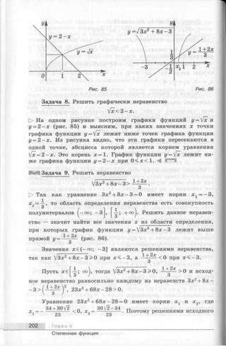 Рис. 85 Рис. 86
Задача 8. Решить графически неравенство
[х< 2 -х .
[> На одном рисунке построим графики функций у = [х и
у = 2 - х (рис. 85) и выясним, при каких значениях х точки
графика функции y = Vx лежат ниже точек графика функции
у = 2 —х. Из рисунка видно, что эти графики пересекаются в
одной точке, абсцисса которой является корнем уравнения
[х = 2 - х . Это корень х = 1. График функции у = [х лежит ни­
же графика функции у = 2 - х при 0 < х < 1 .
Н И Задача 9. Решить неравенство
13х 2 + 8 х - 3 > 1 + 2х .
О
[> Так как уравнение 3х2+ 8 х -3 = 0 имеет корни х г = - 3 ,
х2= —, то область определения неравенства есть совокупность
полуинтервалов (-оо; -3J, + оо^. Решить данное неравен­
ство — значит найти все значения х из области определения,
при которых график функции у = /3х2+ 8х —3 лежит выше
прямой у = lHg2* (рис. 86).
Значения х€ (-оо; -3 ] являются решениями неравенства,
так как /Зх2+ 8 х -3 >0 при х < - 3 , а 1---- - < о при jc< -3 .
О
Пусть xe^-i-; oo^j, тогда УЗх2+ 8 х-3 >0, 1 4 > 0 и исход­
ное неравенство равносильно каждому из неравенств Зх2+ 8 х -
_ 3 > (1 ± 2 ^ )2, 23х2+ 68х-2 8 > 0 .
Уравнение 23х2+ 6 8х-2 8 = 0 имеет корни х х и х2, где
34 + 30V2 „ 3 0 V 2 -3 4 „
х ,= ----------- — <0, х2= --- --------. Поэтому решениями исходного
23 23
202 Глава V
Степенная функция
 