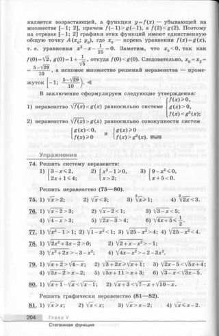 является возрастающей, а функция y = f ( x ) — убывающей на
множестве [—1; 2], причем /(—1)> £ (-1 ), а /(2) <^f(2). Поэтому
на отрезке [-1 ; 2] графики этих функций имеют единственную
общую точку А ( х 0; у0), где х0 — корень уравнения f (x ) = g(x),
= 0. Заметим, что я0<0, так какт. е. уравнения х
25
/(0) = V2, Я (0)=1 + -^ , откуда f(0 )< g (0 ). Следовательно, xQ= x2=
5 - V 2 9 V5
— , а искомое множество решении неравенства — проме-
10
жуток
_ 1. 5-л/29_
10 )'
В заключение сформулируем следующие утверждения:
|7(*)>0,
1) неравенство FfJx)<g(x) равносильно системе g (;t)> 0 ,
f ( x ) < g 2(x);
2) неравенство /f(x)>g(x) равносильно совокупности систем
g(x)<0,
[ f ( x ) > 0
Упражнения
и
g ( x ) > 0
f ( x ) > g 2(x).
74. Решить систему неравенств:
1) 3 — 2, 2) х2-1 > 0 , 3) 9 - x 2<0,
2л:+ 1< 4; x > 2; :r+ 5<0.
Решить неравенство (75— 80).
75. 1
76. 1
4
77. 1
Ш 1
3
79. 1
4
80. 1
[х>2; 2) V *< 3 ;
jx-2>3
3) V x > 1; 4) V 2 x < 3 .
2) Jx—2< 1; 3) V 3 -*< 5 ;
V 4 -x>3 ; 5) V 2 ^ 3 > 4 ; 6)V4x+5<-|.
Jx2- l> l ; 2) ]/l-x2<l; 3) V25-ж2>4; 4) V25-x2<4.
"j2x2+3x —2>0; 2) V 2 + x - x 2> -1;
lx2+2 x > -3 -x 2-, 4) IAx - x2> -2 -3 x2.
Vjc+ 2>V4-jc; 2) j3+2x>jx+l; 3) j2x-5 < V5x+ 4;
j3x-2>x-2-, 5) V5x+TT>x + 3; 6) V3-jc<V3jc-5.
Vx + 1-  f x <  l x - 1; 2) V^ + 3 < V 7 -x + VlO-x.
Решить графически неравенство (81— 82).
81. 1) [x>x; 2) [x<x; 3)  f x > x - 2; 4) V * < ^ -2 .
204 Глава V
Степенная функция
 