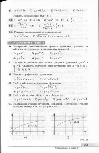 82. 1) Vx<2x; 2) Ух>0,5х; 3)  [ x > 2 x - l ; 4) fx>x2.
Решить неравенство (83— 84).
83. 1) V *2- 3 x + 2 > x + 3; 2) V2x2- 7 х-4 > - х -
84] 1) < х; 2) 4x2~9 < - § * + 1 -
1 + х У з * 2 - з 3
85. Решить относительно х неравенство:
1) Vx - 1< а; 2) V2а х - х 2> а - х , если а<0.
Упражнения к главе V
86. Изобразить схематически график функции, указать ее
область определения и множество значений:
1) у = х9; 2) у = 7х4;3) у = [х;
з
4) y=fx; 5) у = х~2;6) у = х~3.
87. На одном рисунке построить графики функций у = х 2 и
у = [х. Сравнить значения этих функций при х = 0; 0,5; 1;
| ; 2; 3; 4; 5.
88. Решить графически уравнение:
1) Vx = x2+ x - l ; 2) х~2= 2х2- 1 .
89. Найти область определения функции:
1) «/= V1 - х ; 2) у = !2 х2;
3) у = (Зх2+1)~2; 4) y = jx2- x - 2.
9 0 .Найти функцию, обратную к функции:
1) у = 0,5х + 3; 2) у = — ; 3)
X — о
9 1 .Изобразить график функции, обратной к функции, график
которой изображен на рисунке 90.
а) б)
Рис. 90
205
Упражнения к главе V
 