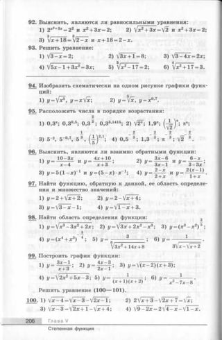 92. Выяснить, являются ли равносильными уравнения:
1) 2х2+3х= 22 и х 2+ 3х = 2; 2) Jx2+ 3x = f2и х 2+ 3х = 2;
3) Zx+ 1 8 =  j2 -x их + 18 = 2 - х .
93. Решить уравнение:
1) V 3 -* = 2; 2) УЗх + 1=8; 3) /3-4х = 2х;
4) J5x - 1 + 3 x 2= 3x ; 5) V *2- 17 = 2; 6) V *2+ 17 = 3.
94. Изобразить схематически на одном рисунке графики функ­
ций:
1) „ - ) / ? . у = х[х; 2) у=[х, у = х0’7.
95. Расположить числа в порядке возрастания:
1) 0,3*; 0,30,5; 0,3 3 ; 0,33-1415; 2) V ^ ; 1,9*; (у = )* ; я";
3) 5 '2, 5"0-7, 5 3 , ( | ) 2Д; 4) 0,5 3 ; 1,3 3 ; тс 3 ; V2 3 .
96. Выяснить, являются ли взаимно обратными функции:
1Ч 10-Зх 4х + 10 оч Зх-6 6 -х
1) z/= _ -- и у = ■■■■ о ; 2) г/= —— — иг/ —
х —4 х + 3 ’' у ~ З
3) у = 5(1 —дс)1 и */= (5 —дс)-х~1ф, 4) У = ^ 1 с И V= ^ l+ x ^ '
97. Найти функцию, обратную к данной, ее область определе­
ния и множество значений:
1 ) i/= 2 + V * + 2 ; 2 ) y = 2 - V x + 4 ;
3) у = ]3 —jc—1; 4) z/= V 1—л: + 3.
98. Найти область определения функции: 3
1) у = /х3- З х 2+ 2х; 2) у = ]/3х + 2х2- х 3; 3) у = (х 3-л;2) 5;
4) г/= (х4+ х3) 4; 5) у = - — ° ; 6) г/=
V 3 x 2+ 14x + 8 3]/x - V x +2
99. Построить график функции:
1 ) у = Т ^ Т ; 2 ) y = l f r f ; 3) y = V ( x - 2 ) ( x + 3 ) ;
4) у = ]/2х2+ 5 х - 3 ; 5) г/= -.. , w ; 6) у =
(х + 1 )(х + 2) х 2—7х —8
Решить уравнение (100— 101).
100. 1) V * -4 = V * - 3 - V 2 * - l; 2) 2/x + 3 -V 2 x + 7 = Vx;
3) V x - 3 = /2x+l-Vx + 4; 4) j9-2x = 2  l4 -x -  l - x .
206 Глава V
Степенная функция
 