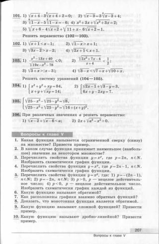 101. 1) V* + 4-3t/x + 4 + 2= 0; 2) V *-3=3 t/*^3 + 4;
3) V l - x - 5  / l - x = - 6 ; 4) jc2+ 3 x + V x * + 3 x = 2;
5) jx + &- AJx+2.+ J11 + x - &lx+ ^ = l .
Решить неравенство (102— 103).
102. 1) Vx+l<x-l; 2) Vl-x>x + l;
3) V 3 x - 2 > x - 2 ; 4) V 2 x + l < x + l .
103.1 1) * 2~ 13* + 40- < 0 : 2) V2x2+ 7 x - 4 < 1 .
ll9x-x2- 78 * + 42
3) V3 + x > | x - 3 | ; 4) V 3 - x < V 7 + x + VlO + x.
Решить систему уравнений (104— 105).
S ® 1) | x 2+ i/2+ xz/= 84,2) ГV 2 x - 1 + V 3 ^ 1 7 = 3 ,
[ х + г/+ Vxz/= 14; [6 x + j/-2xi/ = 7.
105] [ V 2 5 -x 2- У 2 5 -у 2= V8,
I V 2 5 - x 2+ V25 - y 2= V l6 + (x + i/)2.
106. При различных значениях а решить неравенство:
1) Vx-2 + Vx-6<a; 2)2x + Jа2- х 2>0.
Вопросы к главе V
1. Какая функция называется ограниченной сверху (снизу)
на множестве? Привести пример.
2. В каком случае функция принимает наименьшее (наиболь­
шее) значение на некотором множестве?
3. Перечислить свойства функции у = хр, где р = 2п, n €N .
Изобразить схематически график функции.
4. Перечислить свойства функции у = хр, где p = 2 n - l, n£N .
Изобразить схематически график функции.
5. Перечислить свойства функции у = хр, где: 1) р = -(2 п -1 ),
n £N ; 2) р = - 2 п , n €N ; 3) р > 0 , р — нецелое действитель­
ное число; 4) р < 0 , р — нецелое действительное число.
Изобразить схематически график каждой из функций.
6. Какую функцию называют обратимой?
7. Как расположены графики взаимно обратных функций?
8. Доказать, что монотонная функция является обратимой.
9. Какую функцию называют сложной функцией? Привести
пример.
10. Какую функцию называют дробно-линейной? Привести
пример.
207
Вопросы к главе V
 