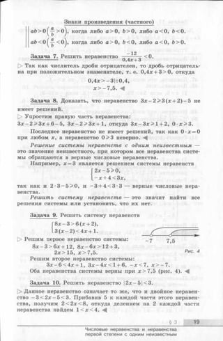 Знаки произведения (частного)
аЪ>0^~->0^, когда либо а > 0 , Ь> О, либо а < 0 , &<0.
V ъ
Задача 7. Решить неравенство ——---- =-<0.
------------------ 0,4лс+ 3
О Так как числитель дроби отрицателен, то дробь отрицатель­
на при положительном знаменателе, т. е. 0,4л; + 3>0, откуда
Задача 8. Доказать, что неравенство З х - 2 > 3 (х + 2 )-5 не
имеет решений.
О Упростим правую часть неравенства:
З х -2 > З х + 6 -5 , З х - 2 > З х + 1 , откуда З х -З х > 1 + 2, 0 х > 3 .
Последнее неравенство не имеет решений, так как 0 х = 0
при любом х, а неравенство 0>3 неверно.
Решение системы неравенств с одним неизвестным —
это значение неизвестного, при котором все неравенства систе­
мы обращаются в верные числовые неравенства.
Например, х = 3 является решением системы неравенств
так как и 2-3 —5 >0, и —3 + 4 < 3 -3 — верные числовые нера-
Решитъ систему неравенств — это значит найти все
решения системы или установить, что их нет.
Задача 9. Решить систему неравенств
[> Решим первое неравенство системы: у д
8 х -3 > 6 х + 1 2 , 8 х -6 х > 1 2 + 3,
2х> 15, х > 7,5. Рис- 4
Решим второе неравенство системы:
З х -6 < 4 х + 1 , З х -4 х < 1 + 6, - х < 7 , х > - 7 .
Оба неравенства системы верны при х> 7 ,5 (рис. 4). ^
Задача 10. Решить неравенство ]2х-5|<3.
О Данное неравенство означает то же, что и двойное неравен­
ство - 3 < 2 х - 5 < 3 . Прибавив 5 к каждой части этого неравен­
ства, получим 2 < 2 х < 8 , откуда делением на 2 каждой части
неравенства найдем 1 < х < 4 .
0,4х>-3|:0,4,
х > —7,5. М
2х—5 > 0,
- х + 4<3х,
венства.
8 х -3 > 6 (х + 2),
3 (х - 2 )< 4 х + 1.
§ 3 19
Числовые неравенства и неравенства
первой степени с одним неизвестным
 