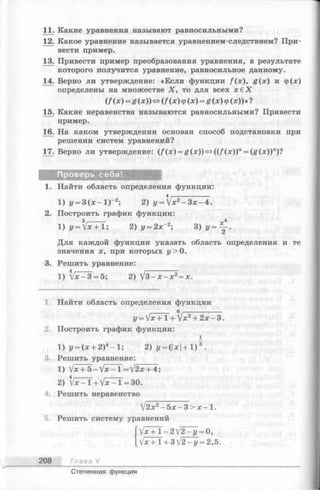 11. Какие уравнения называют равносильными?
12. Какое уравнение называется уравнением-следствием? При­
вести пример.
13. Привести пример преобразования уравнения, в результате
которого получится уравнение, равносильное данному.
14. Верно ли утверждение: «Если функции f(x), g (x ) и ф ( х )
определены на множестве X , то для всех х € Х
(f ix ) = g ( x )) » (f (x ) ф ( x ) = £ ( х ) ф ( л : ) ) » ?
15. Какие неравенства называются равносильными? Привести
пример.
16. На каком утверждении основан способ подстановки при
решении систем уравнений?
17. Верно ли утверждение: (/(л:) = Я(л:))<=>((/ (*))" = (Я (*)Г )?
Проверь себя!
1. Найти область определения функции:
1) у = 3 ( х - 1 Г 2; 2) y = yJx2- 3 x - 4 .
2. Построить график функции:
1) у = У ^ + 1 ; 2) у — 2х~2; 3) У = ~ .
Для каждой функции указать область определения и те
значения х, при которых у> 0.
3. Решить уравнение:
1) W - 3 = 5; 2)  / 3 -х -х 2= х.
1. Найти область определения функции
,______ в,---------------------------
у = у х + 1 +  х 2 + 2 х — 3 .
2. Построить график функции:
1) у = ( х + 2 ) 4 - 1 ; 2 ) у = (  х  + 1 ) 3 .
3. Решить уравнение:
1) lx + b -  l x - l =  j 2 x + 4 ;
2) W - l + V * - l = 3 0 .
4. Решить неравенство
 ! 2х 2 - Ь х - 3 > х -  .
5. Решить систему уравнений
 j x + l - 2  l 2 - y = 0 ,
V *+ 1 + 3V2 —у = 2,5.
208 Глава V
Степенная функция
 