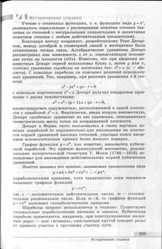 /И ^А I Историческая справка
Учение о степенных функциях, т. е. функциях вида у = х г,
развивалось параллельно с расширением понятия степени (на­
чиная со степеней с натуральными показателями и заканчивая
понятием степени с любым действительным показателем).
Благодаря методу координат, разработанному Рене Декар­
том, между алгеброй и геометрией линий в математике была
установлена тесная связь. Алгебраические уравнения Декарт
рассматривал как зависимость г от х, определяющую положе­
ние точек на плоскости (zOx). Известно, что при введении не­
известных Декарт первой использовал букву г, затем у или х,
поэтому уравнение параболы он записывал так: z2= x (г — абс­
цисса). С помощью параболы он описывал решения определен­
ных уравнений. Так, например, при решении уравнения 4-й сте­
пени
zi - p z 2+ q z - r = О
с помощью подстановки z2= x Декарт получал квадратное урав­
нение с двумя неизвестными:
х2+ z2- ( p + l ) x + q z - r = 0 ,
иллюстрируемое окружностью, расположенной в одной плоско­
сти с параболой z2= x . Фактически, введя вторую неизвестную,
Декарт «разбивал» уравнение на два уравнения, описывающих
геометрическое место точек на координатной плоскости.
Декарт и Ферма часто пользовались в своих научных по­
исках параболой (и окружностью) для нахождения на плоско­
сти корней уравнений высоких степеней, упрощая поиск введе­
нием вспомогательных кривых более низкого порядка.
График функции у = х3, как известно, называется кубиче­
ской параболой. Эту кривую французский математик, родона­
чальник начертательной геометрии Г. Монж (1746 — 1818) ис­
пользовал для нахождения действительных корней кубических
уравнений.
Ньютон называл все кривые, задаваемые уравнениями вида
у = ах + Ьх2+ сх3+ ... + рхп,
параболическими кривыми, хотя традиционно этим термином
называют графики функций
у = схт,
где с — положительное действительное число; т, — положи­
тельное рациональное число. Если т < 0, то графики функций
у = схт называют гиперболическими кривыми.
Параболы широко используются в технике. Существуют
специальные параболические антенны и зеркала. Кубическая
парабола применяется, например, при конструировании желез­
ных дорог — как «вставка», смягчающая крутой поворот рельс
от прямого участка к круговому участку пути.
209
Историческая справка
 