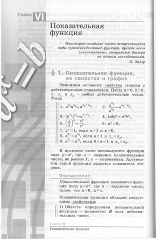 Глава
VI
Показательная
функция
Некоторые наиболее часто встречающиеся
виды трансцендентных функций, прежде всего
показательные, открывают доступ
ко многим исследованиям.
Л. Эйлер
§ 1 . Показательная функция,
ее свойства и график
Вспомним основные свойства степени с
действительным показателем. Пусть а> О, &>0,
ж, жх и х 2 — любые действительные числа.
Тогда
1. aXla 2= a 1+X2, 2.
а"2
3. (а ^ ^ а * 1*2, 4. (ab)x= ахЪх,
5- { ^ ) Х = У ’ 6. а*>0,
7. ах> 1, если а > 1 и ж>0,
8. а 1<а 2, если а> 1 и ж, <ж„,
х х 1 2
9. а 1> а 2, если 0 < а < 1 и x j< x 2.
В практике часто используются функции
вида у = ах, где а — заданное положительное
число, не равное 1, ж — переменная. Аргумен­
том такой функции является показатель сте­
пени.
Определение
Показательной функцией называется функ­
ция вида у = ах, где а — заданное число,
такое, что а> 0, а^1.
Показательная функция обладает следую­
щими свойствами:
1) Область определения показательной
I функции — множество R всех действи­
тельных чисел.
Глава VI
Показательная функция
 