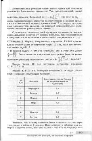 Показательная функция часто используется при описании
различных физических процессов. Так, радиоактивный распад
£
вещества задается формулой 7n(f) = 7n0^-|J , где m(t) и mQ—
масса радиоактивного вещества соответственно в момент време­
ни t и в начальный момент времени t = 0; Т — период полурас­
пада (промежуток времени, за который первоначальное коли­
чество вещества уменьшается вдвое).
С помощью показательной функции выражается зависи­
мость давления воздуха от высоты подъема, ток самоиндукции
в катушке после включения постоянного напряжения и т. д.
Задача 2. Период полураспада плутония Т = 140 суткам.
Какой станет масса m плутония через 10 лет, если его началь­
ная масса mQ= 8 г?
|> В данной задаче * = 10 -365 (считаем, что в году 365 дней),
» оск
— = ---. Вычисления на микрокалькуляторе (по формуле радио-
Т 1 4 365
активного распада) показывают, что тга= 8- ( — ) ~ 1,1345 •10-7 .
Ответ. Через 10 лет плутония останется примерно
1,13 Ю 7 г. А
Задача 3. В 1772 г. немецкий астроном И. Э. Боде (1747—
1826) составил следующую таблицу:
№
п/п
Планета
Расстояние (L ) до Солнца
(в астрономических
единицах)
1 Меркурий 0,4
2 Венера 0,7
3 Земля 1
4 Марс 1,5
5
6 Юпитер 5,2
7 Сатурн 9,5
Заметим, что к тому времени были известны только пере­
численные в таблице 6 планет. Боде оставил в таблице под но­
мером 5 пустое место, так как полагал, что п-я по порядку пла-
§ 1 213
Показательная функция, ее свойства и график
 