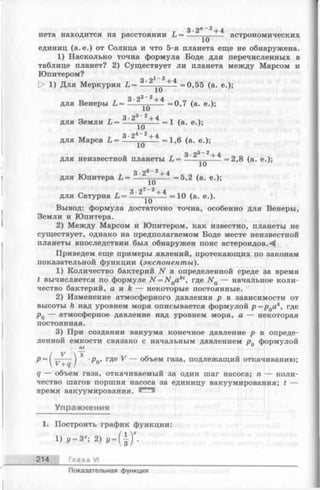 3 -2 л_2 + 4
нета находится на расстоянии L = ----—---- астрономических
единиц (а. е.) от Солнца и что 5-я планета еще не обнаружена.
1) Насколько точна формула Боде для перечисленных в
таблице планет? 2) Существует ли планета между Марсом и
Юпитером? i - 2
> 1) Для Меркурия L = 3-2 + 4 =0,55 (а. е.);
для Венеры L = '* 2 + 4 =0,7 (а. е.);
3 •23~ 2+ 4
для Земли L = ------- =1 (а. е.);
для Марса L = -3— - + 4 =1,6 (а. е.);
3.95_2 + 4
для неизвестной планеты L = -----—-----= 2,8 (а. е.);
3.2®_ ^+ 4
для Юпитера L = -----—---- =5,2 (а. е.);
3•27-2+ 4
для Сатурна L = ------------ =10 (а. е.).
Вывод: формула достаточно точна, особенно для Венеры,
Земли и Юпитера.
2) Между Марсом и Юпитером, как известно, планеты не
существует, однако на предполагаемом Боде месте неизвестной
планеты впоследствии был обнаружен пояс астероидов.-^
Приведем еще примеры явлений, протекающих по законам
показательной функции (экспоненты).
1) Количество бактерий N в определенной среде за время
t вычисляется по формуле N = N 0akt, где N Q— начальное коли­
чество бактерий, а и k — некоторые постоянные.
2) Изменение атмосферного давления р в зависимости от
высоты h над уровнем моря описывается формулой p = p Qak, где
р0 — атмосферное давление над уровнем моря, а — некоторая
постоянная.
3) При создании вакуума конечное давление р в опреде­
ленной емкости связано с начальным давлением рп формулой
nt
р = { у ^ ) 3 'Ро> где ^ — объем газа, подлежащий откачиванию;
q — объем газа, откачиваемый за один шаг насоса; п — коли­
чество шагов поршня насоса за единицу вакуумирования; t
время вакуумирования.
Упражнения
1. Построить график функции:
1) у = Зх; 2) */= (}) * •
214 Глава VI
Показательная функция
 