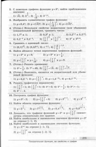 2. С помощью графика функции у = 3х, найти приближенное
значение: 2
1) V3; 2) З 3; 3) ^=; 4) З"1-5.
3. Изобразить схематически график функции:
1) у =0,4х', 2) у~(У/2П 3) У =( ^ ) Х'>4) J/= (V3)X.
4. (Устно.) Используя свойство возрастания (или убывания)
показательной функции, сравнить числа:
1) 1,73 и 1; 2) 0,32 и 1; 3) 3.21’5 и З ^ 1-6;
4) 0,2-3 и 0,2-2; 5) ( | и ( ± ) М ; 6 ) 3 'и 3 3’» .
5. Сравнить с единицей число:
1) (0,1)^; 2) (3,5)0,1; 3) я '2-7; 4) ) _1’2.
6. Найти абсциссу точки пересечения графиков функций:
1) у = 2х и у = 8; 2) i/= 3* и У=',
Ъ у = (  ) Х * у =Ь>' 4) и ,,=9.
7. (Устно.) Решить уравнение:
1) 5 *= | ; 2) 7* = 49; 3) (f)*= V 3 ; 4) (у)*=^7 -
8. (Устно.) Выяснить, является ли возрастающей или убыва­
ющей функция:
1) у - 0,3"*; 2) У - ( у ) '* ; 3) у - 1,3~2х; 4) у = 0,7~3х.
9. Решить графически неравенство:
1) ( } ) * > ! ; 2) ( { ) * < ! ; 3) 5Х>5; 4) 5 * > | ; 5) Зх > - 1 ;
6) 6 *< -2 .
10. Построить график функции:
1) у = Зх- 2 ; 2) У= (| )* + 3; 3)
11. Найти область определения функции:
I _ L — —
1 ) у = 5 х ; 2 ) у = 7 ^ ; 3) г/= 0,4*-9; 4) г/= 0,8|зс|_2.
12. Доказать, что графики функций г/= 2х и У= ('|') симмет­
ричны относительно оси ординат.
13. Найти наибольшее и наименьшее значения функции г/= 2х
на отрезке [-1 ; 2].
14. Найти наибольшее и наименьшее значения функции:
1) у = 2 1*1на отрезке [-1 ; 1];
/1 1*|
2) у = 1— 1 на отрезке [-2 ; 1].
_____________ § 1 215
Показательная функция, ее свойства и график
 