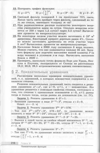 15. Построить график функции:
3) у = Зх—2; 4) у = 2 - З х.
16. Световой фильтр толщиной 1 см пропускает 75% света.
Какая часть света пройдет через фильтр, сделанный из то­
го же стекла, имеющего толщину т см?
17. При радиоактивном распаде количество некоторого веще­
ства уменьшается вдвое за сутки. Сколько вещества оста­
нется от 250 г через 1,5 суток? через 3,5 суток? Вычисле­
ния провести на микрокалькуляторе.
18. На некотором лесном участке можно заготовить 4 105 м3
древесины. Ежегодный прирост деревьев равен 4%. Сколь­
ко можно заготовить древесины на этом участке через
5 лет? Вычисления провести на микрокалькуляторе.
19. Население Земли в 2000 году составляло 6 млрд человек.
Можно считать, что оно удваивается каждые 35 лет. Запи­
сать формулу для подсчета населения нашей планеты Р (в
млрд человек) в условном х-м году. Вычислить население
Земли к 2020 г.
20. Проверить, насколько точна формула Боде для Урана, Неп­
туна и Плутона, находящихся от Солнца на расстояниях
19,2; 30,0; 39,5 астрономических единиц соответственно.
§ 2 . Показательные уравнения
Рассмотрим несколько примеров показательных уравне­
ний, т. е. уравнений, в которых неизвестное содержится в по­
казателе степени.
Решение показательных уравнений часто сводится к реше­
нию уравнения ах= аь, где а > 0, 1, х — неизвестное. Это
уравнение решается с помощью свойства степени, состоящего в
том, что степени с одинаковым основанием а > 0, а^1 равны
тогда и только тогда, когда равны их показатели (см. гл. IV).
Задача 1. Решить уравнение 4 -2 *=1 .
О Запишем уравнение в виде 2х+2=2°, откуда х + 2 = 0.
Ответ. х = -2 .
Задача 2. Решить уравнение 23х■3х= 576.
О Так как 23х= (23)х= 8х, 576 = 242, то уравнение можно
записать в виде 8* -3* = 242, откуда 24* = 242, х = 2.
Задача 3. Решить уравнение Зх+ 2 ■Зх~2= 25.
|> Вынося в левой части за скобки общий множитель 3*~2, по­
лучаем З*-2 (33- 2 ) = 25, Зх~2■25 = 25, откуда 3*~2= 1, х - 2 = 0,
х = 2. -4
Задача 4. Решить уравнение 3х = 7х.
216 Глава VI
Показательная функция
 