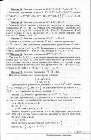 Задача 5. Решить уравнение 3 ■2х+ 1+ 2 ■5х 2= 5*+ 2* 2.
О Запишем уравнение в виде 3 •2Х+ 1- 2 х_2 = 5х—2 ■5Х~2, откуда
2Х_2(3 •23- 1) = 5Х_2(52- 2 ), 2Х~2-23 = 5х”2-23, (-|)*~2=1, х - 2 = 0,
х = 2 . М
Задача 6. Решить уравнение 9х- 4 - 3х-4 5 = 0.
1> Заменой 3х= t данное уравнение сводится к квадратному
уравнению i2- 4 f- 4 5 = 0. Решая это уравнение, находим его
корни: fj = 9, t2= - 5 , откуда 3х = 9, 3х= -5 . Уравнение 3х= 9
имеет корень х = 2, а уравнение 3х= - 5 не имеет корней, так
как 3х>0. Ответ. х = 2. М
Задача 7. Решить уравнение 5Х+ 52_Х—26 = 0.
|> Заменив в данном уравнении 5х на t, имеем уравнение
25
t + —— 26 = 0. Это уравнение равносильно уравнению t2- 2 6 t +
+ 25 = 0, откуда t1= l, £2= 25. Возвращаясь к исходному обозна­
чению, получаем 5“ = 1 и 5х= 25, откуда 3^ = 0, х2= 2. М
Задача 8. Решить уравнение 3|2х_1|= з|5х+21.
О Так как 3>0, 3^1, то исходное уравнение равносильно урав­
нению 12дс—11= 15дс+ 21. Обе части полученного уравнения неот­
рицательны, поэтому после возведения обеих его частей в ква­
драт получаем равносильное ему уравнение (2 х -1 )2= (5х + 2)2,
откуда 21х2+ 24х + 3 = 0, x t = —l, х 2= ——. :
Задача 9. Решить уравнение V3-V5=225.
[> Исходное уравнение равносильно системе
(3 -5)*= 225,
_xeN, х > 1 . I
Преобразовав уравнение системы к виду 1 5 *= 1 5 2, имеем
— =2, откуда х= -^ . Но * = — не удовлетворяет условию jc> 1,
X А А
x&N, т. е. уравнение не имеет корней. М
Задача 10. Решить уравнение (х - 3 )3х2_10х+3= 1.
Так как неизвестное х содержится и в основании, и в пока­
зателе степени, то необходимо рассмотреть три случая:
1) х —3 =1, откуда х = 4;
2) х —3 = —1,
13х2-1 0 х + 3 = 2га, n€N.
Корень первого уравнения х = 2 не обращает выражение
Зх2—10х + 3 в четное число, значит, система не имеет решений.
3) ГЗх2—10х + 3 = 0,
1 х —3 **0.
Этой системе удовлетворяет значение х = —.
Ответ. Xj = —, х2= 4.
§ 2 217
Показательные уравнения
 