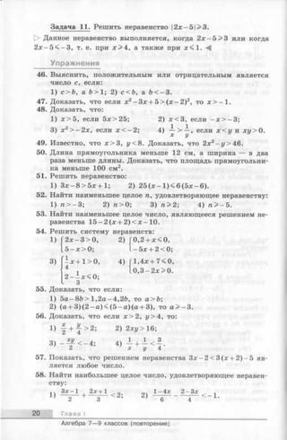 Задача 11. Решить неравенство |2х—5|>3.
|> Данное неравенство выполняется, когда 2х —5>3 или когда
2 х - 5 < - 3 , т. е. при х > 4 , а также при х < 1 .
Упражнения
46. Выяснить, положительным или отрицательным является
число с, если:
1) с>Ъ, а Ъ> 1; 2) с<Ъ, а &< —3.
47. Доказать, что если х2-З х + 5 > (х - 2 )2, то х > - 1 .
48. Доказать, что:
1) х > 5 , если 5х>25; 2) х < 3 , если - х > - 3 ;
3) х2> -2 х , если х < - 2 ;4) — > —, если х < у и ху> 0.
х у
49. Известно, что х > 3 , у< 8. Доказать, что 2х3—г/>46.
50. Длина прямоугольника меньше 12 см, а ширина — в два
раза меньше длины. Доказать, что площадь прямоугольни­
ка меньше 100 см2.
51. Решить неравенство:
1) Зх —8 > 5 х + 1; 2) 2 5 (х - 1) < 6 (5 х - 6).
52. Найти наименьшее целое п, удовлетворяющее неравенству:
1) п > -3 ; 2) п > 0; 3) п > 2; 4) п > - 5.
53. Найти наименьшее целое число, являющееся решением не­
равенства 1 5 -2 (х + 2 )< х -1 0 .
54. Решить систему неравенств:
2 х -3 > 0 , 2) Г0,2 + х < 0 ,
5 - х > 0 ; 1 -5 х + 2<0;
1)
3) —х + 1>0, 4) Г1,4х+ 7 < 0,
4 ■, 1 0,3-2 х>0.
2 - ix < 0 ;
3
55. Доказать, что если:
1) 5а-8Ь >1,2 а -4 ,2Ь , то а>Ь;
2) (а + 3 )(2 - а )< (5 - а )(а + 3), то а > - 3.
56. Доказать, что если х > 2 , у> 4, то:
1) f + -J-'> 2; 2) 2хг/>16;
3 ) - f < - 4 ; 4 ) ^ + } < f .
57. Показать, что решением неравенства 3 x -2 < 3 (x + 2 )-5 яв­
ляется любое число.
58. Найти наибольшее целое число, удовлетворяющее неравен­
ству:
1 Ч Зх-1 , 2х+1 ^ о. оч 1-4х 2-Зх „ ,
J 2+ 3 ^ 6 4 ~ 1-
20 Глава I
Алгебра 7—9 классов (повторение)
 