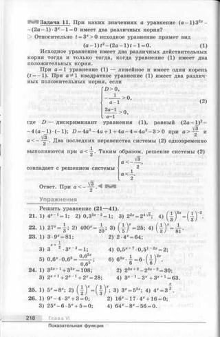 Задача 11. При каких значениях а уравнение (а - 1)32* -
- (2 а - 1 )- 3 * - 1= 0 имеет два различных корня?
[> Относительно £= 3*>0 исходное уравнение примет вид
(а - 1 ) f2- (2а- l ) t - l = 0. (1)
Исходное уравнение имеет два различных действительных
корня тогда и только тогда, когда уравнение (1) имеет два
положительных корня.
При а = 1 уравнение (1) — линейное и имеет один корень
(£= -1 ). При а ^1 квадратное уравнение (1) имеет два различ­
ных положительных корня, если
( D > 0,
1
а - 1
2а—1
> 0,
(2)
а—1
> 0,
где D — дискриминант уравнения (1), равный ( 2 а - I )2-
- 4 (а - 1) ■(- 1); Х>= 4а2-4 а + 1+ 4 а -4 = 4а2- 3 > 0 при а > ~ - и
V3
а < — — . Два последних неравенства системы (2) одновременно
выполняются при а < ~ . Таким образом, решение системы (2)
совпадает с решением системы
Vs
Ответ. При а < — — .А ШШ
а < -
а < -
V3
Упражнения
Решить уравнение (21—41).
21. 1) 4 *_ 1= 1; 2) 0,33*~2= 1; 3) 22* = 24V3; 4) ( f ) 3* = ( f )
22. 1, 2 7 - , i ; 2) 4 0 0 - - А ; 3) ( ± ) ' - 2 5 ; 4)
23. 1) 3 •9* = 81;
3) 3
5) 0,6х - 0,63=
3*~2= 1;
0 ,62*
2) 2 -4* = 64;
4) 0,5* +7 0,51~2* = 2;
6>«"•*-«•(?Г-
2) 23* +2- 2 3* " 2= 30;
4) 3 * х-3 * + 3* +1= 63.
0,6*
24. 1) 32* - 1+ 32*=108;
3) 2* +1+ 2 *-1+ 2* = 28;
25. 1) 5х= 8х; 2) ( | ) * - . ( 1 ) Х; 3) 3* = 52*; 4) 4* = 3 2.
26. 1) 9* —4 •3*4-3 = 0; 2) 16*- 17 •4*+ 16 = 0;
3) 2 5 *-6 •5* + 5 = 0; 4) 6 4 *-8 *-5 6 = 0.
218 Глава VI
Показательная функция
 