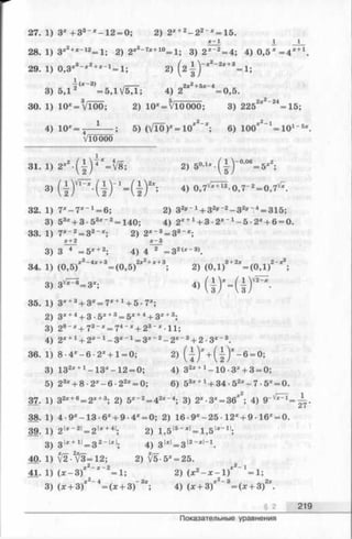 27. 1) 3 * + 3 3 *-1 2 = 0; 2) 2* +2- 2 2"* = 15.
X 1 _1 1
28. 1) 3*2+*~12=1; 2) 2*2_7*+10=1; 3) 2*~2= 4; 4) 0,51 = 4 *+1.
29. 1) 0,3*8-*2+*_1= 1; 2) (2 4-У*2' 2ж+3=1;
2>(21)'
4)
3и 5/——— —ЛЧ2*а-24
п ч к < 9 ^ ^ ^ . /——— .. _ 2 х ^ + 5 х - 4 _^
3) 5,12 = 5 Д У 5 Д ; 4) 2=0,5
30. 1) 10*=V l00; 2) 10* = V10000; 3) 225 * =15;
; 5) ( V 1 0 r = l U ; б ) l U f * 1
VlOOOO
10*=^— ^---- ; 5) (V l0 )*= 1 0 *2 x; 6) 100*‘ ^ l O 1-5*
31. 1) 2*2. ( f ) 4V V 8 ; 2) 5°’1 *-(| -)'0’06=5 *2;
3) 4) ° ’ 7'/*Ш о >7~2= о >7'/*-
32. 1) 7 *-7 *“ 1= 6; 2) 32*'-1+ 32» " 2- 3 2*'-4= 315;
3) 53* + 3 •53* “ 2= 140; 4) 2X+1+ 3 • 2 * '1- 5 •2* + 6 = 0.
33. 1) 7*-2 = 32-*; 2) 2 * '3= 33-*;
x + 2 x - 3
3) 3~4_= 5* +2; 4) 4 2 = 3 2<*-3>.
34. 1) <0,5)*Z-4i +3=(0 ,5 )2i2+*+3; 2) (0 ,l)3*!'_ ( 0 , l ) ! -’ ! ;
3) 3 ^ - 3 > ; 4)
35. 1) 3* +3+ 3* = 7* +1+ 5 ■7*;
2) 3* +4+ 3-5* +3= 5* +4+ 3* +3;
3) 28-* + 73“ * = 74- ;c+ 23- * - l l ;
4) 2* +1+ 2*_1 —3*-1 = 3 *"2—2 *"3+ 2 -3*-3.
36. 1) 8 •4 *-6 •2* +1 = 0; 2) ( { ) * + ( | ) * - 6 = °;
3) 132* +1-1 3 *-1 2 = 0; 4) 32* +1-1 0 -3 * + 3 = 0;
5) 23* + 8 ■2 *-6 •22* = 0; 6) 53* +1+ 34 •52* - 7 •5* = 0.
37. 1) 32* +6= 2* +3; 2) 5*~2= 42*~4; 3) 2*-3* = 36*2; 4) 9 'V*r i =^=.
38. 1) 4 •9 *-13 •6* + 9 •4* = 0; 2) 16 •9*-25 •12* + 9 •16* = 0.
39. 1) 2 I* _2|= 2I* +41; 2) 1,5|5_*'= 1,5|ж-11;
3) 3 I*+ 1I= 3 2-I*I; 4) З ^ З 12-*1-1.
40. 1) [2-2[&=12-, 2 )^ 5 -5 * = 25.
41. 1) (x - 3 )* 2 * 2= 1; 2) (x2- x - l ) * 2_1= l ;
y 2 _ л _ о*. -j-2_ о9 r
3) (x + 3) = (x + 3) ;4) (x + 3) = (x
§ 2 219
Показательные уравнения
 