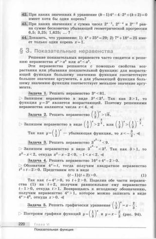 42. При каких значениях k уравнение ( k - 1 )4 *-4 •2* + (fe+ 2) = 0
имеет хотя бы один корень?
43. При каких значениях х сумма чисел 2х-1, 2*~4 и 2х~2 рав­
на сумме бесконечно убывающей геометрической прогрессии
6,5; 3,25; 1,625; ... ?
44. Доказать, что уравнение: 1) 4х+ 25* = 29; 2) 7х+ 18* = 25 име­
ет только один корень х = 1.
§ 3 . Показательные неравенства
Решение показательных неравенств часто сводится к реше­
нию неравенства ах> а ь или ах < а ь.
Эти неравенства решаются с помощью свойства воз­
растания или убывания показательной функции: для возраста­
ющей функции большему значению функции соответствует
большее значение аргумента, а для убывающей функции боль­
шему значению функции соответствует меньшее значение аргу­
мента.
Задача 1. Решить неравенство 3*<81.
> Запишем неравенство в виде 3 *< 3 4. Так как 3 >1, то
функция у = 3х является возрастающей. Поэтому решениями
неравенства являются числа х< 4 .
Задача 2. Решить неравенство > V8.
- / - -
[> Запишем неравенство в виде > 2 2, или > (^ ') 2•
{ 1х 3Так как У = у~^) — убывающая функция, то х < - —.
—х
Задача 3. Решить неравенство 3 <9.
х2_^
1> Запишем неравенство в виде 3 < 3 2. Так как 3 >1, то
х г - х <2, откуда х 2- х - 2 < 0 , - 1 < х < 2 . -4
Задача 4. Решить неравенство 16* + 4 *-2 > 0 .
[> Обозначим 4х= t, тогда получим квадратное неравенство
t2+ t —2>0. Представим его в виде
( i - l ) ( i + 2)>0. (1)
Так как £= 4*>0, то t + 2>0. Поделив обе части неравен­
ства (1) на f + 2, получим равносильное ему неравенство
t —1>0, откуда f > l . Возвращаясь к исходному обозначению,
получим неравенство 4*>1, которое можно записать в виде
4*> 4°, откуда ж>0. А
Задача 5. Решить графически уравнение = х - ^ .
/1 * о
> Построим графики функций 2/= (^ J и у = х - — (рис. 94).
220 Глава VI
Показательная функция
 