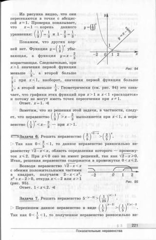 Из рисунка видно, что они
пересекаются в точке с абсцис­
сой ж~1. Проверка показывает,
что х = 1 — корень данного
1 2 1
и 1- з = з ’
уравнения:
(1)4Покажем, что других кор­
ней нет. Функция г/ = ( ) убы­
вающая, а функция у = х - 
возрастающая. Следовательно, при
х > 1 значения первой функции
а второй больше
3 ’
меньше
~ ; при х < 1 , наоборот, значения первой функции больше
О
—, а второй меньше —. Геометрически (см. рис. 94) это озна-
3 о
чает, что графики этих функций при х > 1 и ж<1 «расходятся»
и потому не могут иметь точек пересечения при х ^ 1 .
Ответ. х = 1. А
Заметим, что из решения этой задачи, в частности, следу-
2— выполняется при х < 1 , а нера-
О
ет, что неравенство
венство
? ) “>*■
при х > 1.
/ о ^2- х / 2 V
Задача 6. Решить неравенство ( — I >1 — 1 .
[> Так как 0 < — <1, то данное неравенство равносильно не-
_____ 5
равенству V2^х < х , область определения которого — промежу­
ток д:<2. При л:<0 оно не имеет решений, так как V2 —х> 0 .
Итак, решения неравенства содержатся в промежутке 0<ж <2.
Возводя неравенство V 2 - x < x ------------------ ■
с обеими положительными частями  ________£ f  9
в квадрат, получаем 2 - х < х 2, —2 0 1 2
х 2+ х -2 > 0 , откуда х < - 2 или х > 1
(рис. 95).
Ответ. 1 <дс< 2.
Рис. 95
Задача 7. Решить неравенство 5
1*1-1
х—2 ч 2 | х | - 2
1> Перепишем данное неравенство в виде > ( ^ )
Так как 0 < — <1, то полученное неравенство равносильно не-
5
§ 3 221
Показательные неравенства
 