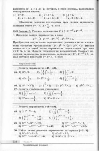 1) х < 0 , 2) Г 0 < *< 2 , 3)
2 - х < - 2 х - 2 ; 1 2 - х < 2 х - 2 ;
равенству х-2 <2 x-2, которое, в свою очередь, равносильно
совокупности систем:
х> 2 ,
х - 2 < 2 х - 2 .
Объединив решения полученных трех систем неравенств,
запишем ответ х < - 4 ; х > —. М
3
М Задача 8. Решить неравенство 4x< 3 -2 *+Vx+ 41+'/*.
|> Запишем данное неравенство в виде
22* - ( 4 - 2x+s/* - 2 x+'/*) - 2 2+2V*< 0 .
Преобразуем левую часть неравенства, разложив ее на множи­
тели способом группировки: (2 * -2 2+'/*) ( 2* + 2'|/*) <0. Второй
множитель в левой части неравенства положителен при всех
х > 0 (т. е. на области определения неравенства). Поэтому по­
следнее неравенство равносильно неравенству 2x- 2 2+v^<0, ре­
шая которое получаем 0 < х < 4 .
Упражнения
Решить неравенство (45—46).
45. 1) 3*>9; 2) ( ! ) * > ! ; 3) ( { ) * < 2 ;
4)4-<±; 6) ( i ) * ' ‘ < 1 .
£
46. 1) 5 *-x<V5; 2) З 2 >9; 3) Зх2- 4>1; 4) 52х2~18<1.
47. Решить графически уравнение:
1) ( ! ) “ - « + ! ; 2) ( | ) ' - * - i ;
3) 2х — ; 4) Зх = 1 1 -х .
4
Решить неравенство (48—49).
48. 1) 2 -«! **»< 4 ; 2) ( I ) 2*" ;
3 ) / 13  - * - - < 121 4) ( 2 i f ! " < 7 i .
V 11/ 169 V 3 / 9
49. 1) 3* +2+ 3*_1<28; 2) 2Х~1+ 2Х+3> 17;
3) 22х~1+ 22* ~2+ 22х_3>448; 4) 53* +1- 5 3* - 3<624.
50. Найти целые решения неравенства на отрезке [-3 ; 3]:
1) 9х- 3 * - 6 > 0 ; 2) 4*-2*<12;
3) 52* +1+ 4 -5 *-1 > 0 ; 4) 3• 9*+ 11 3*<4.
222 Глава VI
Показательная функция
 