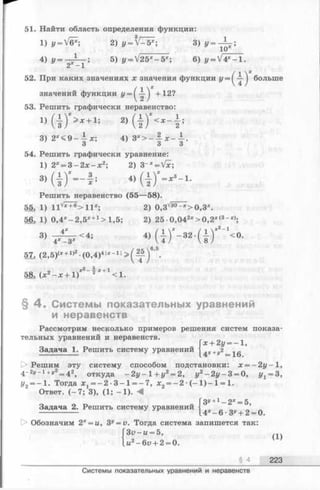 51. Найти область определения функции:
1) y = V&; 2) y = V—5*; 3) i/= -А _ ;
4 ) у = - ^ - ; 5) y = V25*-5*; 6) y - V 4 * - l.
52. При каких значениях ж значения функции 1/= ^-^-^ больше
значений функции у = +12?
53. Решить графически неравенство:
2)
3) 2*<9 - — ж; 4) Зх> - - х - - .
3 3 3
54. Решить графически уравнение:
1) 2* = 3 - 2 х - х 2; 2) 3~x= Vx;
3 )( D “- I ; « Ш ' - * 3- 1-
Решить неравенство (55—58).
55; 1) 11V* +®>11*; 2) 0,3'/5° Г*>0,3*.
56. 1) 0 ,4*- 2,5* +1> 1,5; 2) 25 •0,042*> 0 ,2 *(3-*>;
57. (2,5)<* +1>2-(0,4)4|* - 1! ’ .
y2——v-t-1
58. (x 2- x + 1) 2 <1.
§ 4 . Системы показательных уравнений
и неравенств
Рассмотрим несколько примеров решения систем показа­
тельных уравнений и неравенств.
Задача 1. Решить систему уравнений
х + 2у = - 1,
4*+J,2=16.
1> Решим эту систему способом подстановки: х = - 2 у —1,
4 -2« - 1+«2= 42, откуда - 2у- 1+ у2= 2, у2- 2 у - 3 = 0, уг = 3,
У2= —1. Тогда ж1= - 2 - 3 - 1 = - 7 , лс2= —2 -(—1) —1= 1.
Ответ. (-7 ; 3), (1; -1 ). <
Гз» +1 _ 2х= 5
Задача 2. Решить систему уравнений ’
—25-------- *14*-6-3*'+2=0
(1)
§ 4 223
О Обозначим 2х= и, 3y= v. Тогда система запишется так
З и - и = Ъ,
ы2-6и + 2 = 0.
Системы показательных уравнений и неравенств
 