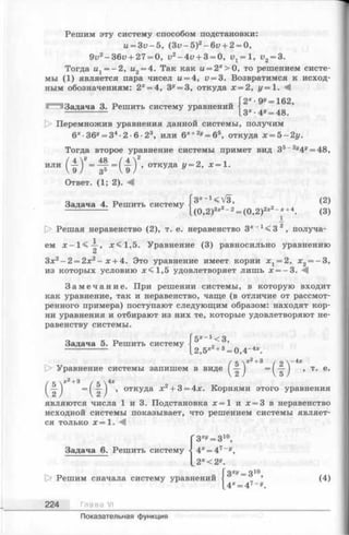 Решим эту систему способом подстановки:
и = 3 v -5 , ( 3 v - 5 f - 6 v + 2 = 0,
9u2-36i? + 27 = 0, u2-4u + 3 = 0, 1^ = 1, v2= 3.
Тогда и1= —2, и2= 4. Так как и = 2х> О, то решением систе­
мы (1) является пара чисел и = 4, и= 3. Возвратимся к исход­
ным обозначениям: 2х= 4, 3^= 3, откуда х = 2, у = 1. М
2х •ду = 162
Задача 3. Решить систему уравнений ^ ^ ’
О Перемножив уравнения данной системы, получим
6* •36у= З4•2• 6• 23, или 6х+2у= 65, откуда х = 5-2у.
Тогда второе уравнение системы примет вид 35~2у4у= 48,
или ( 1 Г = 5 =(1 ) ’ откуда у=2, х=1-3°
Ответ. (1; 2). М
Задача 4. Решить систему
3x l <V3, (2)
(0,2)3х2- 2= (0,2)2х2~х+4. (3)
[> Решая неравенство (2), т. е. неравенство 3*_1< 3 2, получа­
ем я:<1,5. Уравнение (3) равносильно уравнению
Зх2- 2 = 2х2- х + 4. Это уравнение имеет корни х х= 2, х2= - 3 ,
из которых условию я;<1,5 удовлетворяет лишь х = - 3 . -^1
З а м е ч а н и е . При решении системы, в которую входит
как уравнение, так и неравенство, чаще (в отличие от рассмот­
ренного примера) поступают следующим образом: находят кор­
ни уравнения и отбирают из них те, которые удовлетворяют не­
равенству системы.
Задача 5. Решить систему 5х~г <3,
2,5*2+3= 0,4-4*.
(5 ( 2 —
— ) = (~5 ) ’ Т' е’
(
к -ч-2-ьЗ /с 
—J ~2 ) ’ откУДа х2+ 3 = 4х. Корнями этого уравнения
являются числа 1 и 3. Подстановка х = 1 и х = 3 в неравенство
исходной системы показывает, что решением системы являет­
ся только х = 1 .
( 3^ = 310,
4х= 47~у,
'з ху= з 10,
|> Решим сначала систему уравнений
224 Глава VI
(4)
4х= 47~у.
Показательная функция
 