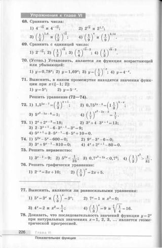 Упражнения к главе VI
68. Сравнить числа:
1) 4‘ v* и 4“ '/2; 2) 2 ^ и 21-7;
з>а г - ( 1 ) ' <> а г » а г
69. Сравнить с единицей число:
,/Г / 1 / _  V 5 - 2 / л  V 8 - 3
1) 2 - й ; 2) ( 1 ) ; 3) ( | ) ; 4) ( | ) .
70. (Устно.) Установить, является ли функция возрастающей
или убывающей:
1) у - 0 , 7 8 х; 2) у = 1,69х; 3) '/= ( { ) "; 4) у = 4~х.
71. Выяснить, в каком промежутке находятся значения функ­
ции при jcе [—1; 2]:
1) у = 5х; 2) у = 5 х.
Решить уравнение (72—74).
72. 1) 1,55* - 7—(J -)* +1; 2) 0,752* - 3= ( l | ) 5"";
3) 5*,_5x_6 = 1; 4 ) ( ± ) X2- 2X- 2= L .
73. 1) 2X+ 2X- 3= 18; 2) 3* + 4 •3X+1= 13;
3) 2 •3* +1- 6 •3*_ 1- 3* = 9;
4) 5* +1+ 3-5x l -6 -5 *+ 1 0 = 0.
74. 1) 52x- 5x- 600 = 0; 2) 9 * -3 * -6 = 0;
3) 3X+ 9X- 1-810 = 0; 4) 4* + 2* +1-8 0 = 0.
75. Решить неравенство:
2
1) 3*~2>9; 2) 52x< ^ - ; 3) 0,7*2+2*< 0 ,7 3; 4) f —V > — .
V3 / 81
76. Решить графически уравнение:
1) 2-* = 3x+10; 2) (- 1 ^ = 2 *+ 5.
77. Выяснить, являются ли равносильными уравнения:
1) б* = 3* и 2) 7‘ = 1 и х2=0;
3) 4* = 2 и х2= | ; 4) ( | ) " = 9 и у Т = 16.
78. Доказать, что последовательность значений функции у —2х
при натуральных значениях х = 1 , 2, 3, ... является геоме­
трической прогрессией.
226 Глава VI
Показательная функция
 