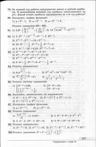 79. За первый год работы предприятие имело а рублей прибы­
ли. В дальнейшем каждый год прибыль увеличивалась на
р%. Какой станет прибыль предприятия за п-й год работы?
80. Построить график функции:
1) у = Зх- 1; 2) у = Зх~1', 3 ) у = 22~х+ 3.
Решить уравнение (81—83). _________
81. 1) °-6* - ( ^ ) * 2~12= ( ^ ) 3; 2) 16 V 0,255' f = 2v^ T.
82. 1) 2-33х~1+ 27Х~^ = 9х- 1+ 2-32х~1;
2) 2v* +2- 2 v* +1= 12 + 2v* - 1;
3) 22 -9х-1 —— -Зх+Ъ+ — •3х+2= 4;
3 3
4) 5 -4 *-1-1 6 ;,:+ 0,25-22дс+2+ 7= 0.
83. 1) 2х+4+ 2х+2= 5х+ 1+ 3- 5х;
2) 52х- 7 х- 5 2х-17+7х 17 = 0;
3) 2х2- 1- З х2= Зх2~1- 2 х2+2;
4) 3 .4 х+ — .9 Х+ 2 = 6 •4Х+ 1 —— •Э*-1-х.
’ 3 2
84. Решить неравенство:
х - Ъ
1) 8,4 х2+1 <1; 2) 2х2■5х2< 10“ 3(103~х)2;
3) 4х-2* +1+ 8 <gX; 4) _ J _ _ < -----1----.
г1-* 3х+ 5 Зх+1-1
85. Решить систему уравнений:
2) [2 х •5^=10,
[5 У—2Х= 3.
86. Выяснить, равносильны ли неравенства:
1) 2х> - 2 и 22х> 4; 2) 2х<  f x + i и 22х<ж +1;
3) 2x> V x + l и 22х>ж +1.
87. Построить график функции:
1) у = 2х+м ; 2) г/= |3|х|-3|.
88. Решить уравнение:
г» о х + 0,5 iE.
1) -------=5 0,04х; 2) 4 -3х- 9 -2х= 5- 3 •2 2;
V5
3) 2 •4х- 3 •10х- 5 •25х= 0; 4) 4 •9Х+ 12х- 3 •16х= 0.
89. Решить неравенство:
1) 3|х- 2|<9; 2) 4|*+ 1|> 16; 3) 2|х“ 2|> 4 |х+11; 4) 5|х+4|<251х|.
90. Решить уравнение Зх+ 4х= ^-|-^ + ( ^ ) '
227
Упражнения к главе VI
 
