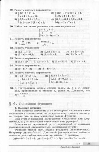 I - 2х+ 1< 1- 7х;
4) Г0,Зх + 0,1 >0,2х-0,1,
1б(х + 2)> 7х + 8.
59. Решить систему неравенств:
1) ГЗх —5 > х —7, 2) (4 (х + 1 )< 3 (х + 2)+1,
1х + 4 < 2 (х + 1);
3) Г0,5х + 3 <-1 ,5 х,
1 5 (2 -х )< 3 (1 -х ) + 3;
60. Найти все целые решения системы неравенств
Гх - 2 > х - 3
 5 ^ 6
[б х -1 < 3 (х -
61. Решить неравенство:
1)-
1)
-21
> 0; 2) ° ’8* -< 0 .
х2+1
3) |х+ 2|= —2;
6) 11—2х|= 5.
5 — 6х
62. Решить уравнение:
1) 15х — X|= 0; 2) |0,5х + 3|=1;
4) 17-х | = -0 ,1 ; 5) |Зх — 51= 1;
63. Решить неравенство:
1) |3х + 11< 7; 2) 12 —х|<3; 3) |2х-3|>1; 4) |1-х|> 4.
64. Решить неравенство:
1) | х -4 | > -3 ; 2) |х —4 1< —3.
65. Решить систему неравенств:
1) 'З х -4 < х + 1,
5х + 1< 7+ х,
1;1 х - 1 < - х -
2) Г12х + 5 > 7х + 2,
|0 ,1 х -2 < 0 ,2 х -1 ,
1бх + 3 < 6 -4 х .
. 4 4
66. В треугольнике длины сторон равны а, Ъ и с. Меди­
ана, проведенная к стороне с, равна т. Доказать, что
. а + Ь + с
т < -------- .
§ 4 . Линейная функция
1. Понятие функции
Если каждому значению х из некоторого множества чисел
поставлено в соответствие по определенному правилу число у,
то говорят, что на этом множестве задана функция.
При этом х называют независимой переменной или аргу­
ментом, а у — зависимой переменной или функцией.
Зависимость переменной у от переменной х называют
функциональной зависимостью. Записывают у = у(х).
Функция может быть задана формулой (аналитически).
Например, г/(х) = х3- х + 1. Для такой функции можно найти ее
значение для любого значения аргумента. К примеру,
у (0) = 03- 0 + 1= 1; у (- 2 ) = (- 2 )3- ( - 2 ) + 1= -8 + 2 + 1= -5 .
§ 4 21
Линейная функция
 