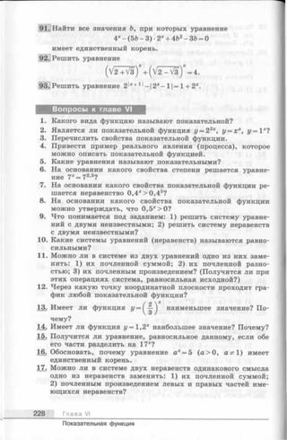 91.] Найти все значения Ъ, при которых уравнение
4* - (5Ь - 3)•2* + 4&2- 36 = О
имеет единственный корень.
92.; Решить уравнение
(V 2 + V 3) + ( V 2 -V 3 ") = 4 .
93.|Решить уравнение 2|*+1|-|2*-1|=1 + 2*.
Вопросы к главе VI
1. Какого вида функцию называют показательной?
2. Является ли показательной функция г/= 22*, у = Xх, г/= I х?
3. Перечислить свойства показательной функции.
4. Привести пример реального явления (процесса), которое
можно описать показательной функцией.
5. Какие уравнения называют показательными?
6. На основании какого свойства степени решается уравне­
ние 7*=7 2-5?
7. На основании какого свойства показательной функции ре­
шается неравенство 0,4* > 0,45?
8. На основании какого свойства показательной функции
можно утверждать, что 0,5х>0?
9. Что понимается под заданием: 1) решить систему уравне­
ний с двумя неизвестными; 2) решить систему неравенств
с двумя неизвестными?
10. Какие системы уравнений (неравенств) называются равно­
сильными?
11. Можно ли в системе из двух уравнений одно из них заме­
нить: 1) их почленной суммой; 2) их почленной разно­
стью; 3) их почленным произведением? (Получится ли при
этих операциях система, равносильная исходной?)
12. Через какую точку координатной плоскости проходит гра­
фик любой показательной функции?
13. Имеет ли функция У ~ { ^ } наименьшее значение? По­
чему?
14. Имеет ли функция у = 1,2* наибольшее значение? Почему?
15. Получится ли уравнение, равносильное данному, если обе
его части разделить на 17*?
16. Обосновать, почему уравнение а* = 5 (а > 0 , аФ 1) имеет
единственный корень.
17. Можно ли в системе двух неравенств одинакового смысла
одно из неравенств заменить: 1) их почленной суммой;
2) почленным произведением левых и правых частей име­
ющихся неравенств?
228 Глава VI
Показательная функция
 