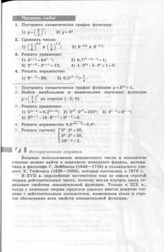 Проверь себя!
1. Построить схематически график функции:
1) ? - ( £ ) * ; 2 ) у = б*.
2. Сравнить числа:
3. Решить уравнение:
1) 4* +1= 64*~1; 2) о,7*2+4х-5 = 1;'лг2 + 4х - 5
3) 2*+3-2 * +1= 12; 4) 4-22x- 5 - 2 * + i = o.
4. Решить неравенство:
1) б*- 2>36; 2) 0,5*2-2> —.
4
1. Построить схематически график функции г/= 3|д:|+ 1.
2. Найти наибольшее и наименьшее значения функции
5. Решить систему Г5х ■2У= 20,
j 5й-2* = 50,
L l0 * » < 2 .
I и I Историческая справка
Впервые использование неизвестного числа в показателе
степени можно найти в переписке немецкого физика, матема­
тика и философа Г. Лейбница (1646— 1716) и голландского уче­
ного X. Гюйгенса (1629— 1695), которая состоялась в 1679 г.
В X VII в. европейские математики еще не имели строгой
теории действительных чисел, поэтому могли изучать лишь от­
дельные свойства показательной функции. Только в X IX в.,
когда с помощью теории пределов удалось ввести понятие сте­
пени с действительным показателем, возможным стало и стро­
гое обоснование всех свойств показательной функции.
3. Решить уравнение:
1) 5|ж- 1|= 0,2|*+ 31; 2) Зх2-5х2= 225х; 3) 4Х~4= 64~Х;
4) 33* +1-1 0 -9 * +1-i-9* +2= 0.
4. Решить неравенство 0,Ъ^4х 3>0,8*.
 