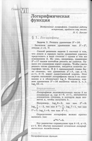 Логарифмическая
функция
Изобретение логарифмов, сократив работу
астронома, продлило ему жизнь.
П. С. Лаплас
§ 1 . Логарифмы
Задача 1. Решить уравнение 2х=16.
О Запишем данное уравнение так: 2х= 24,
откуда х = 4. М
Способ решения задачи 1 состоял в том,
что левую и правую части уравнения удалось
представить в виде степени с одним и тем же
основанием 2. Но уже, например, уравнение
2х = 17 таким способом решить не удается. Од­
нако это уравнение имеет корень. Чтобы уметь
решать такие уравнения, вводится понятие ло­
гарифма числа. В § 1 предыдущей главы бы­
ло сказано, что уравнение ах= Ъ, где а> О,
а 9^1, Ь> О, имеет единственный корень. Этот
корень называют логарифмом числа Ь по осно­
ванию а и обозначают loga&. Например, кор­
нем уравнения 2*= 16 является число 4, т. е.
log216 = 4.
Определение
Логарифмом положительного числа Ъ по
основанию а, где а > 0 , а^1, называется
показатель степени, в которую надо воз­
вести а, чтобы получить Ъ.
Например, log28 = 3, так как 23= 8;
log3~ = - 2 , так как 3_2= ^ ; log77 = l, так как
У у
71= 7 log4l = 0, так как 4°=1.
Определение логарифма можно кратко
записать так:
alog« ь= Ь.
Это равенство справедливо при 6>0, а> О,
а ;*1. Его обычно называют основным логариф­
мическим тождеством.
Глава VII
Логарифмическая функция
 