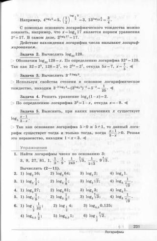 /1'°gi-3 з Ч
Например, 4log4* = 5, ( —j 2 =3, 13logl34 = —.
С помощью основного логарифмического тождества можно
показать, например, что x = log217 является корнем уравнения
2х= 17. В самом деле, 2log2lT=17.
Действие нахождения логарифма числа называют логариф­
мированием.
Задача 2. Вычислить log32128.
Обозначим log„„ 128 = х. По определению логарифма 32*= 128.
7
Так как 32 = 25, 128 = 27, то 25* = 27, откуда 5х =7, х = —. М
5
Задача 3. Вычислить з-21°вз5.
[> Используя свойства степени и основное логарифмическое
тождество, находим 3_21о8з5= (3 1о®з5)_2= 5_2=
2 5
Задача 4. Решить уравнение log3( l - x ) = 2.
О По определению логарифма 32= 1 -х , откуда х = -8 .
Задача 5. Выяснить, при каких значениях х существует
, х -1
log»8 T 7 -
[> Так как основание логарифма 5 >0 и 5^1, то данный лога-
^ ^
рифм существует тогда и только тогда, когда —---->0. Решая
О—X
это неравенство, находим 1 < х < 3 . ^
Упражнения
1. Найти логарифмы чисел по основанию 3:
3, 9, 27, 81, 1, 1 , i , V s, ^ , » V s .
Вычислить (2— 11).
2. 1) log216; 2) log264; 3) log22; 4) iog21.
3. 1) i°g 2{ ; 2) 1о&2|; 3) log2V2; 4) log3
1
4V3
4. 1) log327; 2) log381; 3) log33; 4) iog3l.
5. 1) 10ёз } ; 2) iog3| ; 3) logg V3; 4) log3
¥
6. 1) 2) lo g ! 4;
2
3) l°g05 125;
4) ^ ° ^ 0 , 5 2^’
5) log051; 6) log ! [2.
9
231
Логарифмы
 