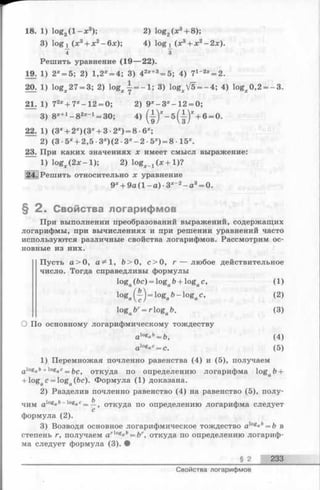 18. 1) log3( l —x3); 2) log2(x3+ 8);
3) log x (x 3+ x2-6 x ); 4) log x (x3+ x2-2 x ).
4 з
Решить уравнение (19— 22).
19. 1) 2*= 5; 2) 1,2X= 4; 3) 42x+3= 5; 4) 7x- 2x= 2.
20. 1) log;c27 = 3; 2) l o g ^ - 1 ; 3) log;cV5 = -4 ; 4) log;c0,2 = -3 .
21. 1) 72x+ 7 x-1 2 = 0; 2) 9X- 3 X-1 2 = 0;
3) 8x+1- 8 2*_1= 30; 4) (1 )* - б (| -)* + 6 = 0.
22. 1) (3х+ 2х) (3х+ 3 •2х) = 8 •6х;
2) (3 •5х+ 2,5 ■3х) (2 •Зх- 2 •5Х) = 8 •15х.
23. При каких значениях х имеет смысл выражение:
1) logjc(2 x - l); 2) l o g ^ x + l ) ?
24. Решить относительно х уравнение
9х+ 9а (1 —а) •3х-2 - а3= 0.
§ 2 . Свойства логарифмов
При выполнении преобразований выражений, содержащих
логарифмы, при вычислениях и при решении уравнений часто
используются различные свойства логарифмов. Рассмотрим ос­
новные из них.
Пусть а > 0, а^1, Ь > 0, с>0 , г — любое действительное
число. Тогда справедливы формулы
logo(6c) = loga6+ logac, (1)
l°Sa{ ^ ) = ^ g ab-ogac, (2)
l°g aЪг= г logaЪ. (3)
О По основному логарифмическому тождеству
alogaft= fe, (4)
al°Sac= с. (5)
1) Перемножая почленно равенства (4) и (5), получаем
alogi b+logac= Ьс, откуда по определению логарифма loga&+
+ logac = loga(fec). Формула (1) доказана.
2) Разделив почленно равенство (4) на равенство (5), полу­
чим alog°b-logaC= —, откуда по определению логарифма следует
с
формула (2).
3) Возводя основное логарифмическое тождество alogab= b в
степень г, получаем arloga&= ftr, откуда по определению логариф-
ма следует формула (3). •
§ 2 233
Свойства логарифмов
 