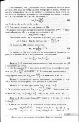 Оказывается, что достаточно знать значения только деся­
тичных или только натуральных логарифмов чисел, чтобы на­
ходить логарифмы чисел по любому основанию. Для этого ис­
пользуется формула перехода от логарифма по одному основа­
нию к логарифму по другому основанию:
log Ъ
logаЪ = - ^ , (1)
“ logcа
где &>0, а > 0, а^ 1, с > О, с^1.
1^1 Докажем справедливость формулы (1).
О Запишем основное логарифмическое тождество а}°еаЬ= Ъ. Про­
логарифмируем обе его части по основанию с:
logcalog°ft= logc&.
Используя свойство логарифма степени, получаем
log b
ogab-logca = logcb, откуда loga&= •
Из формулы (1) следует формула
log Ь = —— . (2)
“ logfeа
Из формулы (1) при с =10 и с = е получаются формулы пе­
рехода к десятичным и натуральным логарифмам:
1 и 1 и 1пЬ /04
l0Sa& = l ----’ l0Sa&:=l---- *а lg a а In а
Задача 1. С помощью микрокалькулятора вычислить logg80
с точностью до сотых.
t> 1) По формулам (3) с помощью десятичных логарифмов нахо-
lgSO
lg3
логарифмов находим log380 =» 3,9886928—3,99.
111 О
Формула перехода от одного основания логарифма к дру­
гому иногда используется при решении уравнений.
з
Задача 2. Решить уравнение log2х + log4х = —.
log„ X log X
> По формуле перехода log4х = j 4 = — . Уравнение при-
1 3
нимает вид log2х + —log2х = —, откуда log2x = l , х = 2.
/L Z
Задача 3. Выразить loggoo900 через а и ft, где a = log52,
b= log53.
О По формуле перехода и свойствам логарифмов получаем
1о „ ООО _ log« (2 " •32 ' 52) 2 logs 2 + 2 logs 3 + 2 2а + 2b+2 .
600 log5(2 3 •3 •52) 3 log52 + log53 + 2 3a + &+ 2
§ 3 237
дим logg80 = ~ 3,9886927. 2) С помощью натуральных
Десятичные и натуральные логарифмы. Формула перехода
 
