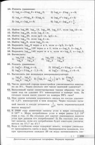 50. Решить уравнение:
1) log5х = 2 log53 + 4 log252; 2) log2x -2 1 o g i л:= 9;
2
3) log3x = 9 log278 - 3 log34; 4) log9x2+ lo g ^ x = 3;
5) log2x + loggx = 8 ; 6) log4x —log16x = —.
51. Найти log339, log2713, log2?39, logg 117, если log313 = /n.
52. Найти log4928, если log72= ?n.
53. Найти log1530, если lg3 = m, lg5 = n.
54. Найти log2472, если log62 = m.
55. Найти log369, если log368 = /n.
56. Выразить log308 через а и ft, если a = lg5, ft= lg3.
57. Выразить log300120 через а и b, еслиa = log23, b = log35.
58. Выразить log350140 через т и п , если m = log52, ra= log75.
59. Вычислить:
log 216 log, 24 log 192 log„ 24
60. Решить уравнение:
1) log|x-91oggx = 4; 2) 161og26x + 31og4x - l = 0;
3) log|x + 51oggx - l, 5 = 0; 4) log2x-151og27x + 6 = 0.
61. Вычислить (не используя микрокалькулятор):
log52 log4 3 оч ( л__ о 1  л_„_ оч 2 loggJJ
+ 2) log72 + — - lg7; 3)
log56 log46 ’  7 log 5 7 / ’ log49
62. Число жителей города-новостройки увеличивается ежегод­
но на 8%. Через сколько лет число жителей удвоится?
63. Вакуумный насос сконструирован таким образом, что за
один ход он удаляет 3% имеющегося в камере газа. За
сколько ходов насос удалит из камеры 99% газа?
64. При одном качании поршневого насоса из сосуда удаляет­
ся 1,2% имеющегося в нем воздуха. Через сколько кача­
ний насоса в сосуде останется —-— часть первоначальной
массы воздуха?
65. К 2000 году известные запасы угля в мире составляли
5-1012 т. Мера потребления угля в мире равна 2,2 10®
тонн в год. 1) На сколько лет хватит имеющихся запасов
угля при данном его потреблении? 2) На сколько лет хва­
тит запасов, если его потребление будет ежегодно увеличи­
ваться на 5%? на 4%?
66. Вода в глубоком озере содержит взвесь, которая уменьша­
ет проходимость света в воде. Эксперименты показали, что
при прохождении каждых 20 см воды интенсивность све­
§ 3 239
Десятичные и натуральные логарифмы. Формула перехода
 
