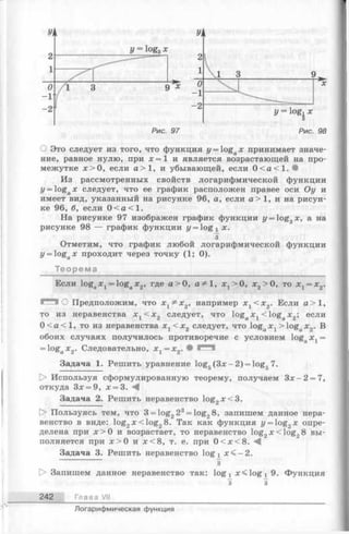О Это следует из того, что функция y = logax принимает значе­
ние, равное нулю, при х = 1 и является возрастающей на про­
межутке х > 0 , если а > 1 , и убывающей, если 0 < а < 1 . •
Из рассмотренных свойств логарифмической функции
y = logax следует, что ее график расположен правее оси Оу и
имеет вид, указанный на рисунке 96, а, если а> 1, и на рисун­
ке 96, б, если 0 < а < 1 .
На рисунке 97 изображен график функции y = og^x, а на
рисунке 98 — график функции у = log х х.
з
Отметим, что график любой логарифмической функции
i/= logax проходит через точку (1; 0).
Теорема
Если logax 1= logaJc2, где а > 0, а * 1, ^ > 0 , х2>0, то х х= х 2.
г - ч О Предположим, что х ^ ^ х 2, например х^<^х2. Если се>1,
то из неравенства х г < х 2 следует, что logaх г < logaх2; если
0 < а < 1 , то из неравенства х г < х 2 следует, что logaх х> logaх2. В
обоих случаях получилось противоречие с условием logox 1=
= logax 2. Следовательно, х х= х 2. • Г***^
Задача 1. Решить уравнение log5(3 x -2 ) = log67.
|> Используя сформулированную теорему, получаем З х -2 = 7,
откуда Зх = 9, х = 3.
Задача 2. Решить неравенство log2x< 3 .
[> Пользуясь тем, что 3 = log223= log28, запишем данное нера­
венство в виде: log2x < lo g 28. Так как функция y = log2:c опре­
делена при х > 0 и возрастает, то неравенство log2JC<log28 вы­
полняется при х > 0 и х < 8 , т. е. при 0 < х < 8 .
Задача 3. Решить неравенство lo g j х < - 2 .
з
[> Запишем данное неравенство так: log х log г 9. Функция
з I
242 Глава VII
Логарифмическая функция
 