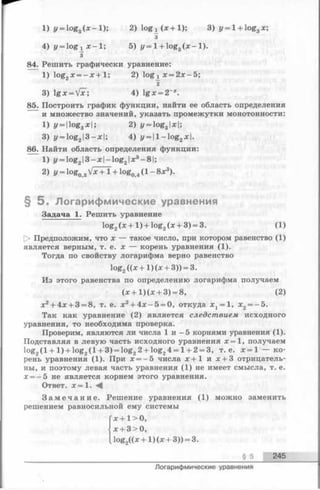 1) i/= log3( x - l ) ; 2) lo g ^ x + 1 ); 3) r/= l-t-log3x;
3
4) y = l o g i X - l ; 5) y = l + og3( x - l ) .
3
84. Решить графически уравнение:
1) log2x = - x + l ; 2) log^ x = 2 x -5 ;
¥
3) lg x = VaT; 4) lg x = 2~*.
85. Построить график функции, найти ее область определения
и множество значений, указать промежутки монотонности:
1) i/Hlog3a;|; 2) у = log3|x|;
3) z/= log2|3-x|; 4) у — log2х ).
86. Найти область определения функции:
1) у = log213 —х |—log21X3- 8 1;
2) у = log0зVx +1 + log04(1 - 8х3).
§ 5 . Логарифмические уравнения
Задача 1. Решить уравнение
log2(x + l ) + log2(x + 3) = 3. (1)
О Предположим, что х— такое число, при котором равенство (1)
является верным, т. е. х — корень уравнения (1).
Тогда по свойству логарифма верно равенство
1°&2 + 1)(х + 3)) = 3.
Из этого равенства по определению логарифма получаем
(х + 1 )(х + 3) = 8, (2)
х2+ 4х + 3 = 8, т. е. х2+ 4 х -5 = 0, откуда х 1= 1, х2= -5 .
Так как уравнение (2) является следствием исходного
уравнения, то необходима проверка.
Проверим, являются ли числа 1 и - 5 корнями уравнения (1).
Подставляя в левую часть исходного уравнения х —1, получаем
log2(1 + 1 ) + log2(1 + 3) = log22 + log24 = 1 + 2 = 3, т. e. x = l — ко­
рень уравнения (1). При х = - 5 числа х + 1 и х + З отрицатель­
ны, и поэтому левая часть уравнения (1) не имеет смысла, т. е.
х = -5 не является корнем этого уравнения.
Ответ. х = 1. ^
З а м е ч а н и е . Решение уравнения (1) можно заменить
решением равносильной ему системы
Гх + 1> О,
|х 4-3 > О,
I log2((x + 1 ) (х + 3)) = 3.
§ 5 245
Логарифмические уравнения
 