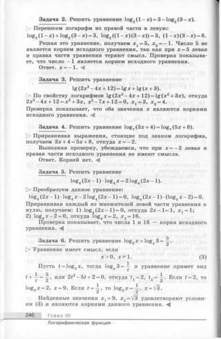 Задача 2. Решить уравнение log2( l - x ) = 3 -lo g 2(3 -x ).
О Перенесем логарифм из правой части в левую:
log2( l - x ) + log2(3 - x ) = 3, log2( ( l - х )(3 - х )) = 3, (1 - х )(3 - х ) = 8.
Решая это уравнение, получаем jc1= 5, х2= -1 . Число 5 не
является корнем исходного уравнения, так как при х = 5 левая
и правая части уравнения теряют смысл. Проверка показыва­
ет, что число —1 является корнем исходного уравнения.
Ответ. х = - 1 . М
Задача 3. Решить уравнение
lg (2х2- 4х + 12) = lg х + lg (х + 3).
[> По свойству логарифмов lg(2 x 2-4 x + 1 2 ) = lg (x 2+ 3x), откуда
2х2-4 х + 1 2 = х2+ 3х, х2- 7х +12 = 0, х х= 3, х 2= 4.
Проверка показывает, что оба значения х являются корнями
исходного уравнения. ^
Задача 4. Решить уравнение log7(3x + 4) = log7(5x + 8).
t> Приравнивая выражения, стоящие под знаком логарифма,
получаем Зх + 4 = 5х + 8, откуда х = —2.
Выполняя проверку, убеждаемся, что при х = —2 левая и
правая части исходного уравнения не имеют смысла.
Ответ. Корней нет. <4
Задача 5. Решить уравнение
log4(2х —1) •log4х = 2 log4(2х —1).
О Преобразуем данное уравнение:
log4(2х - 1) •log4х - 2 log4(2х - 1) = 0, log4(2х - 1) •(log4х - 2 ) = 0.
Приравнивая каждый из множителей левой части уравнения к
нулю, получаем: 1) log4(2 х - 1) = 0, откуда 2л: —1=1, Xj = l;
2) log4x - 2 = 0, откуда log4x = 2, х 2= 16.
Проверка показывает, что числа 1 и 16 — корни исходного
уравнения.
5
Задача 6. Решить уравнение log3х + log^. 3 = —.
[> Уравнение имеет смысл, если
х > 0, х * 1. (3)
Пусть t = lo g ,х, тогда log 3 = — и уравнение примет видО X £
£ + ~ = -|-, или 2t2- Ы + 2 = 0, откуда fj = 2, = ®сли t = 2, то
log3x = 2, х = 9. Если t = ~ , то log3x=-^-, x = V3.
Найденные значения Xj = 9, х2= [3 удовлетворяют услови­
ям (3) и являются корнями данного уравнения.
246 Глава VII
Логарифмическая функция
 