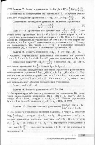 1^1 Задача 7. Решить уравнение 1-lo g 9( x + I ) 2= -| l o g ^ .
Переходя к логарифмам по основанию 3, получаем равно
х + 5
х + 3
Следствием последнего уравнения является уравнение
3 х + 5
сильное исходному уравнение 1- log3|х + 11= log3 о .(4)
Iх + 11 х + 3
(5)
3 х + 5
При х > - 1 уравнение (5) примет вид ---- - = ---- —. След-
х + 1 х +о
ствие этого уравнения Зх + 9 = х2+ 6х + 5 имеет корни x t = l и
х2= —4 (не удовлетворяющий условию х > —1). При х < —1 урав­
нение (5) равносильно уравнению х 2+ 9х + 14 = 0, оба корня ко­
торого х. ——7 и х2= —2 удовлетворяют условию х < —1. Провер­
ка показывает, что числа 1, - 7 и —2 являются корнями
уравнения (4), а значит, и исходного уравнения.
Задача 8. Решить уравнение log1_j.(3 -x ) = log3_;r( l - x ) .
О Областьопределения уравнения находится из условий
1 -х > 0 , l - x ^ l , 3 - х > 0 , 3 - х ^ 1 , откуда получаем х < 1 , х^О.
Применяяформулу log Ъ=т~—— и полагаяlog, ( Ъ - x) = t,а l O g , и ± х
1
получаем уравнение £ = —, откуда ty= 1, t2= ~ 1.
На области определения исходное уравнение равносильно
совокупности уравнений log1_;c(3 - x )= 1, log1_:c(3 - x ) = - 1. Пер­
вое из них не имеет корней, так как 1—х ^ З —х, а второе име­
ет корни х 1= 2 + /2 и х 2 = 2 -  [ 2 . Из чисел Xj и х2 только вто­
рое принадлежит области определения уравнения.
Ответ. х = 2 —[2 . ^
Задача 9. Решить уравнение xlg*_1= 100.
[> Логарифмируя обе части уравнения по основанию 10, полу­
чаем равносильное уравнение (lg х - 1) lg x = 2. Пусть lg x = f,
тогда t2- t - 2 = 0, откуда = —1, *2= 2. Решая уравнения
lg x = - l и lg x = 2, находим х 1= 0,1, х2= 100. С З
Задача 10. Решить систему уравнений
log2x - lo g 2?/=l,
4г/2+ х - 12 = 0.
> Из первого уравнения системы выразим х через у, получив
log„ —= log„2, откуда — =2, х = 2у. Подставив х = 2у во
У У
второе уравнение системы, получим 4у^ + 2у - 12 = 0, откуда
з
У х = —, У 2 = ~2. Тогда х ^ З , х2= -4 . Проверкой убеждаемся в
том, что (3; — ) — решение системы, а (-4 ; - 2 ) не является ее
§ 5 247
Логарифмические уравнения
 