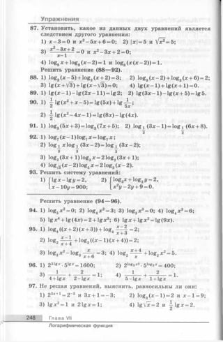 Упражнения
87. Установить, какое из данных двух уравнений является
следствием другого уравнения:
1) х - 3 = 0 и х 2 - 5 х + 6 = 0; 2) х= 5 и ^ = 5 ;
3) * — 3?-± 2 =0 и х2- З х + 2 = 0;
х- 1
4) loggх + log8(x - 2) = 1 и log8(x (дс—2)) = 1.
Решить уравнение (88— 92).
88. 1) log2(* - 5 ) + log2(x + 2) = 3; 2) log3(x - 2 ) + log3(x + 6) = 2;
3) lg (x + V3) + lg (x -V 3 ) = 0; 4) lg (x - 1 ) + lg (x + 1 ) = 0.
89. 1) l g ( x - l ) - l g ( 2 x - l l ) = lg2; 2) lg (3 * - l ) - l g ( x + 5 ) = lg5.
90. 1) -| lg(x2+ * —5) = lg (5 *) + l g ^ ;
2) lg (x 2- 4 x - l ) = lg (8 x )-lg (4 x ).
91. 1) log3(5x + 3) = log3(7x + 5); 2) log x ( 3 x - l ) = log x (6x + 8).
2 ~2
92. 1) log, (x - 1 ) log7x = log7x ;
2) log^ xlogj^ (3ar-2) = logi (Зле—2);
з з з
3) log2(3x + 1 ) log3x = 2 log2(3x +1);
4) lo g ^ (x —2) log5x = 2 log3(x —2).
93. Решить систему уравнений:
1) f l g x - l g y = 2, 2) Гlog3x + log3г/= 2,
I x —10j/= 900; x2y —2y + 9 = 0.
Решить уравнение (94— 96).
94. 1) log5x2= 0; 2) log4* 2= 3; 3) log3* 3= 0; 4) log4* 3= 6;
5) lg x 4+ lg (Ax) = 2 + lg x3; 6) lg .r+ lg jx;2= lg (9дс).
95. 1) log4((x + 2 )(* + 3)) + log4^ f =2;
X + о
2) 1og2£-^ -+ lo g 2( ( x - l ) ( x + 4)) = 2;
л jc + 4 ‘
3) log3x2-lo g 3- ^ = 3 ; 4) log2 + l°g 2* 2= 5.
96. 1) 2s,gx ■5lg*= 1600;2) 2log3*2. 5i°g3* = 400;
3) 1 2 ._!• 44 1 2
4 + lg * 2 - l g x ’ 5 - l g x l + lg *
97. He решая уравнений, выяснить, равносильны ли они:
1) 23x+1 = 2_3 и 3 x + l= - 3 ; 2)log3( * - l ) = 2 и х - 1 = 9;
3) lgjc2= 1 и 2 1 g;t= l; 4) g[x = 2 иj^gx = 2.
248 Глава VII
Логарифмическая функция
 