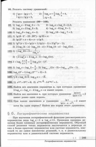 98. Решить систему уравнений:
1) jlg * -lg z / = 7, 2) jlo g 2x + -|log2i = 4,
gx + gy = b, ху = 2.
Решить уравнение (99— 108).
99. 1) log2х - 2 log^ 2 = -1 ; 2) log2ж+ log^. 2 = 2,5;
3) log3x + 21og;c3 = 3; 4) log3x-6 1 ogx3 = l.
100-1) log^j 9 + lo g^ 4 = 2; 2) lo g ^ lO -lo g ^ 7= 2.
101.1) lg (6 -5 *-2 5 -2 0 *)-lg 25 = лс;
2) lg(2* + ;e+ 4) = ;c-:x:lg5.
102.1) lg2(x + 1 ) = lg (* + 1 ) lg (x - 1 ) + 2 lg2(x -1 );
2) 2 logg (4 —ж) •log2x(4 —x) = 3 log5(4 - x) - log5(2x).
103.1) Vlog*25 + 3 = - ^ ;
2) /2log2л:+ 3 log2x - 5 = log2(2x).
+ = { 1ogV6 ^ - 1>2-
105.1) loga* + logx2 = | ; 2) log2;c_1(2 x -3 ) = log2;c_3(2 x - l).
M log, (2X+ 1) log. (2*+1+ 2) = 2.
107. У 3 + log^ 5V5 •lo g^ я:= - V6.
108.] 1) * lg9+ 9lgx= 6; 2) x Iog2^ ■14log27= 1.
109. Найти все значения параметра а, при которых уравнение
5 log5х + logaх - 4 log25х = а имеет корни.
110. Найти все значения а, при которых уравнение ^ ах) =2
!&(*+1)
имеет ровно один корень.
111. При каких значениях а уравнение -----= 2 имеет
lg(jc-a-a )
хотя бы один корень? Найти все корни этого уравнения.
§ 6 . Логарифмические неравенства
При изучении логарифмической функции рассматривались
неравенства вида logax < 6 и logax> b . Приведем примеры ре­
шения более сложных логарифмических неравенств. Обычный
способ решения таких неравенств заключается в переходе от
них к более простому неравенству или системе неравенств, име­
ющей то же самое множество решений, т. е. к равносильному
неравенству или к равносильной системе неравенств.
§ 6 249
Логарифмические неравенства
 