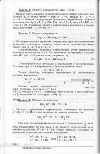 Задача 1. Решить неравенство lg (^ :+ l)< 2 .
|> Правая часть данного неравенства имеет смысл при всех зна­
чениях х, а левая часть — при х + 1 > 0 , откуда д :>-1 , т. е.
х > —1 — область определения исходного неравенства,которое
запишем так: lg (дс+ 1 ) < lg 100. Так как 10 >1, тох + К Ю О , от­
куда я:<99. Учитывая область определения исходного неравен­
ства, получаем —l e x <99.
Задача 2. Решить неравенство
log2(x - 3 ) + log2(x - 2 )< 1. (1)
О Логарифмическая функция определена при положительных
значениях аргумента, поэтому левая часть неравенства имеет
смысл при jc -3 > 0 и х - 2 > 0 .
Следовательно, областью определения этого неравенства
является промежуток х> 3 . По свойствам логарифмов неравен­
ство (3) при х > 3 равносильно неравенству
log2((x —3 )(х —2 ))< lo g 22. (2)
Логарифмическая функция с основанием 2 возрастающая.
Поэтому при х > 3 неравенство (2) выполняется, если
(* - 3 )(x - 2 )< 2 .
Таким образом, исходное неравенство (1) равносильно
системе неравенств
Г (* -з )(ж -2 )< 2 , , / ж ж т ж щ К г
1х>3. 0 1 3 4
Решая первое неравенство
этой системы, получаем х 2- 5 х +
+ 4<0, откуда 1 < х < 4 . Совмещая этот отрезок с промежутком
х > 3 , получаем 3 < х < 4 (рис. 100).
Задача 3. Решить неравенство
log х (х2+ 2 х - 8 ) > - 4 .
~2
[> Область определения неравенства находится из условия
х2+ 2 х -8 > 0 . Исходное неравенство можно записать так:
log х ( Х 2 + 2х - 8) > log ! 16.
2 2
Так как логарифмическая функция с основанием — явля­
ется убывающей, то для всех х из области определения нера­
венства получаем х2+ 2я:-8< 16. Таким образом, исходное не­
равенство равносильно системе неравенств
х 2+ 2 х - 8 > 0 ,
.х2
250 Глава VII
х2+ 2 х -8 < 1 6 , ИЛИ
х 2+ 2 х - 8 > 0 ,
х2+ 2х —24 < 0.
Логарифмическая функция
 