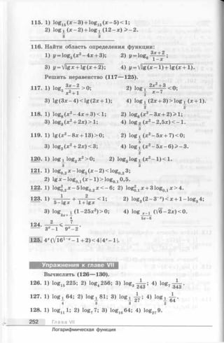 115. 1) log15(x - 3 ) + log15( x - 5 ) < l ;
2) l o g i ( x - 2) + l o g i ( 12- x ) > - 2.
3 3
116. Найти область определения функции:
1) i/= log5(x 2-4 x + 3); 2) у —log6 ;
3) J/= Vlgx + lg (х + 2); 4) у = Vlg( * - 1) + lg (x + 1).
Решить неравенство (117— 125).
117. 1) log5 > 0. 2) lQg х<0;
X +1 2 Х~
3) lg (Зле—4) < lg (2л: + 1); 4) log х (2х + 3) >log х ( х + 1).
2 2
118. 1) log8(je2-4:x: + 3 )< 1; 2) log6(jc2-3;e + 2)> 1;
3) log3(* 2+ 2x) > 1; 4) log 2(x 2-2 ,5 x )< -1 .
3
119. 1) lg (x 2-8 x + 1 3 )> 0 ; 2) logi (x 2-5 x + 7 )< 0 ;
3) log2(x 2+ 2o:)<3; 4) log x (x2- 5 x - 6 ) > - 3 .
2
120. 1) log^ log2x2> 0; 2) log3logi (jc2- l ) < l .
3 2
121. 1) log02x - lo g 5( x - 2)< lo g 023;
2) lg * - lo g 01(x - l ) > l o g Qд 0,5.
122. 1) log22x-51 og02x < - 6 ; 2) log2a a: + 31og0д * > 4 .
123- 1) J Z ^ + T ^ < U 2> log3( 2 - 3 - ) < x + l- l o g 34;
3) log3i+ x (l- 2 5 x 2)> 0 ; 4) log X_1 (] / б - 2 х ) < 0 .
124. —— < 7
4 5 x - 6
3 * - l 9 x - 2
125. 4X(V161-* —1 + 2 )< 4 14*—11.
Упражнения к главе VII
Вычислить (126— 130).
126. 1) log15225; 2) log4256; 3) log3^ ; 4) l o g , ^ .
127. 1) log х 64; 2) log x 81; 3) log x ± - ; 4) log t
4 3 3 2 7 I 6 4
128. 1) logn 1; 2) log77; 3) log1664; 4) log2?9.
252 Глава VII
Логарифмическая функция
 