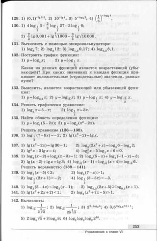 129. 1) (ОД)-1*0’3; 2) 10~lg4; 3) 5“log53; 4) '°g64.
130. 1) 4 lo g ! 3 - f l o g l 27-21og l 6;
2 2 2
2) I lg0,001 + lg 3V1000- I lgVlOOOO.
3 5
131. Вычислить с помощью микрокалькулятора:
1) log87; 2) log312; 3) log130,17; 4) log038,l.
132. Построить график функции:
1) y = log4x; 2) y = lo g iX .
4
Какая из данных функций является возрастающей (убы­
вающей)? При каких значениях х каждая функция при­
нимает положительные (отрицательные) значения, равные
нулю?
133. Выяснить, является возрастающей или убывающей функ­
ция:
1) y = log02x; 2) y = og^x; 3) y = l o g i x ; 4) y ^ l o g ^ x .
e 2
134. Решить графически уравнение:
1) log3jc= 5—л:; 2) lo g !X = 3x.
з
135. Найти область определения функции:
1) у = log?(5 —2х); 2) у = log2(x2- 2 х ).
Решить уравнение (136— 138).
136. 1) logi (7 -8 ^ ) = -2 ; 2) lg (л:2- 2) = lg л:.
2
137. 1) lg (х2—2дг) = lg 30 —1; 2) log3(2x2+ * ) = log36 -lo g 32;
3) lgzx-31gjc = 4; 4) og2x - 5 l o g 2x + 6 = 0.
138. 1) log2(x - 2 ) + log2(;e-3 ) = l; 2) log3(5 - x ) + log3( - l - ; c ) = 3;
3) lg (x —2) + lgx = lg3; 4) log^g(x- l ) + log^g(jr-t-4) = lo g ^ 6.
Решить неравенство (139— 141).
139. 1) log2( x - 5 ) < 2; 2) log3(7 - x )> 1;
3) logj^ (2x + 1)> —2; 4) logj^ (3 - 5 x )< - 3 .
~2 I
140. 1) log3(5 -4 x )< lo g 3( x - l ) ; 2) log03(2* + 5)> log03( x + 1).
141. 1) lg (x 2+ 2x + 2 )< l; 2) log, (x 2+ 7* - 5) > 1.
142. Вычислить:
i ) logv3 2 ) lo g ^ — i — ; 3) 2 2-*0**5; 4) 3,6>°g3,eio+ i.
3V3 25 V5
5) 21og5V5 + 31og28; 6) log2log2log2216.
253
Упражнения к главе VII
 