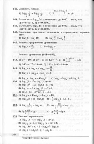 143. Сравнить числа:
1 1 2 log2 5+ log j 9
1) lo g i g- И log* 2) 2 ® и V8.
2 3
144. Вычислить log3064 с точностью до 0,001, зная, что
lg3~0,4771, lg 5 —0,6990.
145. Вычислить log3g15 с точностью до 0,001, зная, что
lg3~0,4771, lg5~0,6990.
146. Выяснить, при каких значениях х справедливо неравен­
ство:
1) log^eclog^ 10; 2) log^. ■—< log^ .
147. Решить графически уравнение:
1) logЗх = —; 2) 2* = log ! х.
° X —
2
Решить уравнение (148— 152).
148. 1) 34*= 10; 2) 23х= 3; 3) 1,33*“2= 3; 4) (-|)5+4*=1,5;
5) 16*-4*+1-1 4 = 0; 6) 25* + 2 -5х- 15 = 0.
149. 1) log3х + loggх + log27х = y i ;
2) loggx + lo g ^ x + log ^ x = 6 ;
з
3) log3x ■log2x = 4 log32; 4) log5^: •log3x = 9 logs3.
150. 1) log3(2 —x 2) —log3(- зс)= 0;
2) log5(л;2—12) —log5(—x) = 0;
3) log2jx - 3 + log2j3x - 7 = 2;
4) lg (x + 6) - lg j2x - 3 = lg 4.
151. 1) logyg-a: + 4 log4x + log8x = 13;
2) log05(x + 2) - log2(x - 3) =  log j_ (- 4x - 8).
V2
152. 1) log2 = lo g2x; 2) log^ = lo g 1 x;
2 X 2
3) l g = lg x ; 4) l g ^ | = l g x .
x -1 x - 2
153. Решить неравенство:
1) 1 с ^ ( * - 4 ) + ^ ^ ( л : + 1)<2;
2) log3V2(x - 5 ) + log3V2( x + 12) < 2;
3) log3(8л:2+ л:) > 2 + log3x 2+ log3jc;
4) log2x + log2(x - 3) > log24;
254 Г л а в а VII
Логарифмическая функция
 