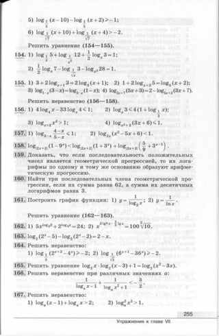 5) lo g i (x - lO )- lo g i (х + 2 )> -1 ;
S 5
6) log j_ (x + 10) + logj_ (x + 4) > - 2.
V7 V7
Решить уравнение (154— 155).
154. 1) logj^ 5 + logj_ 12 + ^ lo g x3 = l;
*2
2) log^ 7- log j _ 3 - log 228 = 1.
2 VS
155. 1) 3 + 2 logx+13 = 2 log3(x +1); 2) l + 21og:c+25 = log5(x + 2);
3) lo g ^ (3 - x) = log3_;c(1 - x); 4) log.ix+7(5x + 3)= 2- log5;c+3(3x + 7).
Решить неравенство (156— 158).
156. 1) 41og4x-331og;e4 < l; 2) logx3 < 4 (l + log i x);
з
3) logr+„x 2> l ; 4) log 2 „(Зх + 6)< 1.
4—x
157. 1) log ^ < 1; 2) log2 (x 2- 5x + 6) < 1.
o — X
158- log|2, +2,(1- 9JC)< lo g |2;c+2|( l + 3 -)+ log|2:c+2|( | + 3 - ‘ ) .
159. Доказать, что если последовательность положительных
чисел является геометрической прогрессией, то их лога­
рифмы по одному и тому же основанию образуют арифме­
тическую прогрессию.
160. Найти три последовательных члена геометрической про­
грессии, если их сумма равна 62, а сумма их десятичных
логарифмов равна 3.
161. Построить график функции: 1) у = х ; 2) у = у-^-.
Решить уравнение (162— 163).
31) 5xlog32+ 21оезх= 24; 2) * 31g3* - f = ю 0 ^10.
163. log2(2х - 5 ) - log2(2х—2) = 2 -х .
164. Решить неравенство:
1) lo g ! (2*+2- 4 * )> - 2 ; 2) log i (6*+1- 3 6 * )> -2 .
V5
165.JРешить уравнение log2x log2( x - 3 ) + l = log2(x 2-3 x ).
166. Решить неравенство при различных значениях а:
1 + ____ i ____ < - * .
logax - l logax2+ l 2
167. Решить неравенство:
1) log (х —1) + log х > 2; 2) log2х2> 1.
255
Упражнения к главе VII
 