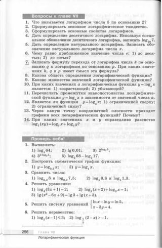 Вопросы к главе VII
1. Что называется логарифмом числа 5 по основанию 2?
2. Сформулировать основное логарифмическое тождество.
3. Сформулировать основные свойства логарифмов.
4. Дать определение десятичного логарифма. Используя специ­
альное обозначение десятичного логарифма, записать log107.
5. Дать определение натурального логарифма. Записать обо­
значение натурального логарифма числа х.
6. Чему равно приближенное значение числа е: 1) до деся­
тых; 2) до сотых?
7. Записать формулу перехода от логарифма числа k по осно­
ванию q к логарифмам по основанию р. При каких значе­
ниях k, q и р имеет смысл эта формула?
8. Какова область определения логарифмической функции?
9. Каково множество значений логарифмической функции?
10. При каких значениях а логарифмическая функция у = logax
является: 1) возрастающей; 2) убывающей?
11. Перечислить промежутки знакопостоянства логарифмиче­
ской функции y = ogax в зависимости от значений числа а.
12. Является ли функция y = ogax 1) ограниченной сверху;
2) ограниченной снизу?
13. Через какую точку координатной плоскости проходят
графики всех логарифмических функций? Почему?
14. При каких значениях х и у справедливо равенство
log7(ху) = log7х + log7у?
Проверь себя!
1. Вычислить:
1) log464; 2) lg0,01; 3) 21о^ в;
4) 321°ез5; 5) log268 —log217.
2. Построить схематически график функции:
1) z/= log03x; 2) у = log4x.
3. Сравнить числа:
i) !og028 и l°g027,5; 2) log50,8 и log5l,3.
4. Решить уравнение:
1) log4(3 x + l) = 2; 2) log3(х + 2) + log3д;= 1;
3) lg (х2- бх + 9) = lg 3 + lg (x + 3).
1пл:-1п1/ = 1п5,
Решить систему уравнений
3z/= 4.
Решить неравенство:
1) log2(x —1)<3; 2) log^ (2 —jc)> —1.
256 Глава VII
Логарифмическая функция
 