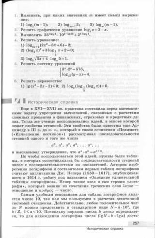 1. Выяснить, при каких значениях т имеет смысл выраже­
ние:
1) log2(m - l); 2) logm+J 3; 3) logm(/ n -l).
2. Решить графически уравнение log2;c= 3 - х .
3. Вычислить 25logs4—102-Ig25+ 231og23.
4. Решить уравнение:
1) l ° g 2l+2 ( 2л:2 - 8 л: + 6) = 2;
2) (log2x )2+ 31og^ х + 2= 0;
2
3) log5yj3x + 4 ■logx 5 = 1.
5. Решить систему уравнений
3х -2й= 576,
lo g^ (I/—л:) = 4.
6. Решить неравенство:
1) lg (х2- 2дг—2) < 0; 2) log^log^ (log5x ))> 0.
з
I Историческая справка
Еще в X V I— X V II вв. практика поставила перед математи­
ками задачу упрощения вычислений, связанных с расчетами
сложных процентов в финансовых, страховых и кредитных де­
лах. Тогда же ученые воспользовались идеей, в основе которой
лежат свойства степеней. Эти свойства были известны еще Ар­
химеду в III в. до н. э., который в своем сочинении «Псаммит»
(«Исчисление песчинок») рассматривал последовательности
степеней одного и того же числа
а0, а1, а2, а3, ..., ап, ...
и высказывал утверждение, что ап
Но чтобы воспользоваться этой идеей, нужны были табли­
цы, в которых сопоставлялись бы последовательности степеней
чисел с последовательностями их показателей. Автором изоб­
ретения логарифмов и составителем первых таблиц логарифмов
считают англичанина Дж. Непера (1550— 1617), опубликовав­
шего в 1614 г. работу под названием «Описание удивительной
таблицы логарифмов». Непер также ввел и сам термин «лога­
рифм», который возник из сочетания греческих слов Хоуоа —
отношение и арЮцос; — число.
Самым удобным основанием для таблиц логарифмов явля­
ется число 10, так как мы пользуемся в расчетах десятичной
системой счисления. Действительно, любое положительное чис­
ло N можно представить в стандартном виде N = a - 10*, где
k eZ , 1 <а<1 0 . Поскольку порядок числа k легко определяет­
ся, то для нахождения логарифма числа (lgAT = fe+ lga ) доста-
257
Историческая справка
 